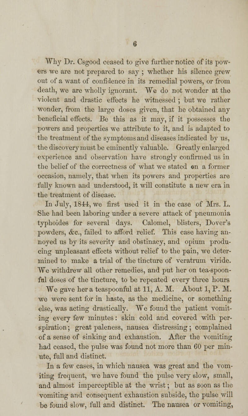 Why Dr. Osgood ceased to give further notice of its pow- ers we are not prepared to say ; whether his silence grew out of a want of confidence in its remedial powers, or from death, we are wholly ignorant. We do not wonder at tho violent and drastic effects he witnessed ; but we rather wonder, from the large doses given, that he obtained any beneficial effects. Be this as it may, if it possesses the powers and properties we attribute to it, and is adapted to the treatment of the symptoms and diseases indicated by us, the discovery must be eminently valuable. Greatly enlarged experience and observation have strongly confirmed us in the belief of the correctness of what we stated ©n a former occasion, namely, that when its powers and properties are fully known and understood, it will constitute a new era in the treatment of disease. In July, 1844, we first used it in the case of Mrs. L. She had been laboring under a severe attack of pneumonia typhoides for several days. Calomel, blisters, Dover's powders, &c, failed to afford relief. This case having an- noyed us by its severity and obstinacy, and opium produ- cing unpleasant effects without relief to the pain, we deter- mined to make a trial of the tincture of veratrum viride. We withdrew all other remedies, and put her on tea-spoon- ful doses of the tincture, to be repeated every three hours We gave her a teaspoonful at 11, A. M. About 1, P. M. we were sent for in haste, as the medicine, or something else, was acting drastically. We found the patient vomit- ing every few minutes: skin cold and covered with per- spiration ; great paleness, nausea distressing; complained of a sense of sinking and exhaustion. After the vomiting had ceased, the pulse was found not more than 60 per min- ute, full and distinct. In a few cases, in which nausea was great and the vom- iting frequent, we have found the pulse very slow, small, and almost imperceptible at the wrist; but as soon as the vomiting and consequent exhaustion subside, the pulse will be found slow, full and distinct. The nausea or vomiting,