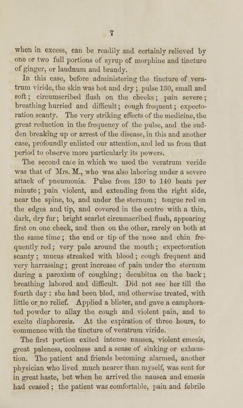 when in excess, can be readily and certainly relieved by one or two full portions of syrup of morphine and tincture of ginger, or laudnum and brandy. In this case, before administering the tincture of vera- trum viride, the skin was hot and dry ; pulse 130, small and soft; circumscribed flush on the cheeks; pain severe; breathing hurried and difficult; cough frequent; expecto- ration scanty. The very striking effects of the medicine, the great reduction in the frequency of the pulse, and the sud- den breaking up or arrest of the disease, in this and another case, profoundly enlisted our attention, and led us from that period to observe more particularly its powers. The second ca.^e in which we used the veratrum veride was that of Mrs. M., who was also laboring under a severe attack of pneumonia. Pulse from 130 to 140 beats per minute; pain violent, and extending from the right side, near the spine, to, and under the sternum; tongue red on the edges and tip, and covered in the centre with a thin, dark, dry fur; bright scarlet circumscribed flush, appearing first on one cheek, and then on the other, rarely on both at the same time; the end or tip of the nose and chin fre- quently red; very pale around the mouth; expectoration scanty; mucus streaked with blood; cough frequent and very harrassing; great increase of pain under the sternum during a paroxism of coughing; decubitus on the back; breathing labored and difficult. Did not see her till the fourth day : she had been bled, and otherwise treated, with little or no relief. Applied a blister, and gave a camphora- ted powder to allay the cough and violent pain, and to excite diaphoresis. At the expiration of three hours, to commence with the tincture of veratrum viride. The first portion exited intense nausea, violent emesis, great paleness, coolness and a sense of sinking or exhaus- tion. The patient and friends becoming alarmed, another physician who lived much nearer than myself, was sent for in great haste, but when he arrived the nausea and emesis had ceased ; the patient was comfortable, pain and febrile