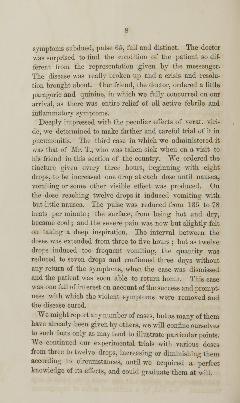 symptoms subdued, pulse 65, full and distinct. The doctor was surprised to find the condition of the patient so dif- ferent from the representation given by the messenger. The disease was really broken up and a crisis and resolu- tion brought about. Our Mend, the doctor, ordered a little paragoric and quinine, in which we fully concurred on our arrival, as there was entire relief of all active febrile and inflammatory symptoms. Deeply impressed with the peculiar effects of verat. viri- de, we determined to ,make farther and careful trial of it in pneumonitis. The third case in which we administered it was that of Mr. T., who was taken sick when on a visit to his friend in this section of the country. We ordered the tincture given every three hours, beginning with eight drops, to be increased one drop at each dose until nausea, vomiting or some other visible effect was produced. On the dose reaching twelve drops it induced vomiting with but little nausea. The pulse was reduced from 135 to 78 beats per minute; the surface, from being hot and dry, became cool; and the severe pain was now but slightly felt on taking a deep inspiration. The interval between the doses was extended from three to five hours ; but as twelve drops induced too frequent vomiting, the quantity was reduced to seven drops and continued three days without any return of the symptoms, when the case was dismissed and the patient was soon able to return hom3. This case was one full of interest on account of the success and prompt- ness with which the violent symptoms were removed and the disease cured. We might report any number of cases, but as many of them have already been given by others, we will confine ourselves to such facts only as may tend to illustrate particular points. We continued our experimental trials with various doses from three to twelve drops, increasing or diminishing them according to circumstances, until we acquired a perfect knowledge of its effects, and could graduate them at will.
