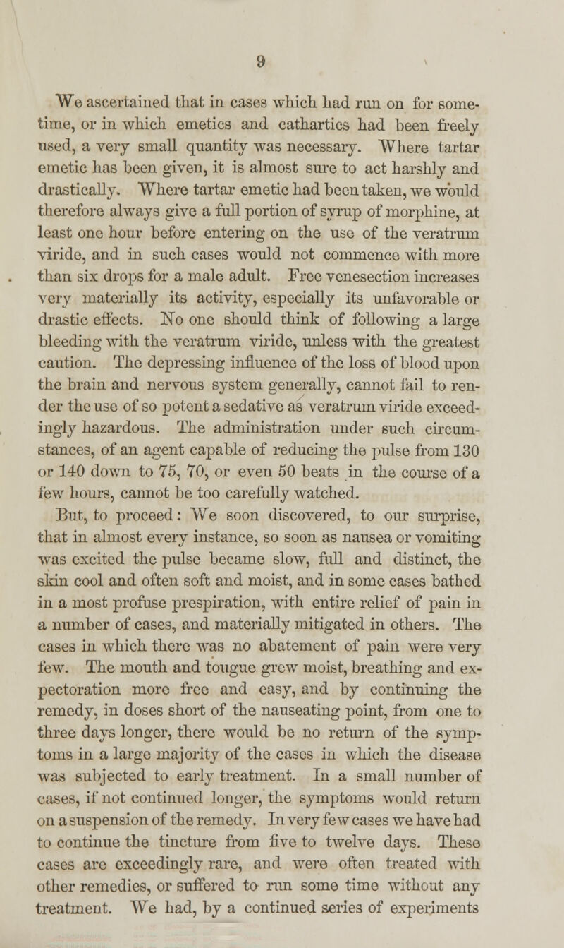 time, or in which emetics and cathartics had been freely used, a very small quantity was necessary. Where tartar emetic has been given, it is almost sure to act harshly and drastically. Where tartar emetic had been taken, we would therefore always give a full portion of syrup of morphine, at least one hour before entering on the use of the veratrum viride, and in such cases would not commence with more than six drops for a male adult. Free venesection increases very materially its activity, especially its unfavorable or drastic effects. No one should think of following a large bleeding with the veratrum viride, unless with the greatest caution. The depressing influence of the loss of blood upon the brain and nervous system generally, cannot fail to ren- der the use of so potent a sedative as veratrum viride exceed- ingly hazardous. The administration under such circum- stances, of an agent capable of reducing the pulse from 130 or 140 down to 75, 70, or even 50 beats in the course of a few hours, cannot be too carefully watched. But, to proceed: We soon discovered, to our surprise, that in almost every instance, so soon as nausea or vomiting was excited the pulse became slow, full and distinct, the skin cool and often soft and moist, and in some cases bathed in a most profuse prespiration, with entire relief of pain in a number of cases, and materially mitigated in others. The cases in which there was no abatement of pain were very few. The mouth and tongue grew moist, breathing and ex- pectoration more free and easy, and by continuing the remedy, in doses short of the nauseating point, from one to three days longer, there would be no return of the symp- toms in a large majority of the cases in which the disease was subjected to early treatment. In a small number of cases, if not continued longer, the symptoms would return on a suspension of the remedy. In very few cases we have had to continue the tincture from five to twelve days. These cases are exceedingly rare, and were often treated with other remedies, or suffered to run some time without any treatment. We had, by a continued series of experiments