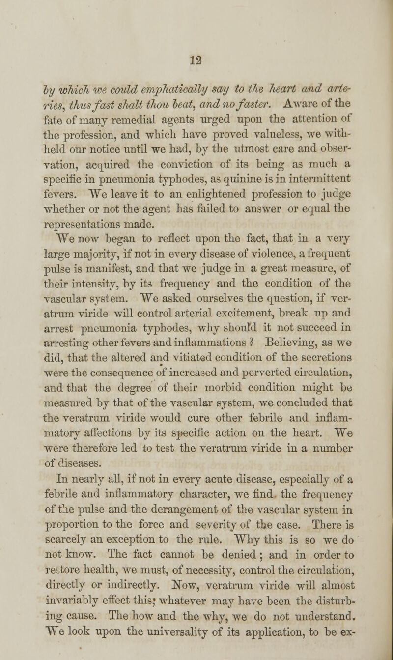 by which we could emphatically say to the heart and arte- ries, thus fast shalt thou heat, and no faster. Aware of the fate of many remedial agents urged upon the attention of the profession, and which have proved valueless, we with- held our notice until we had, by the utmost care and obser- vation, acquired the conviction of its being as much a specific in pneumonia typhodes, as quinine is in intermittent fevers. We leave it to an enlightened profession to judge whether or not the agent has failed to answer or equal the representations made. We now began to reflect upon the fact, that in a very large majority, if not in every disease of violence, a frequent pulse is manifest, and that we judge in a great measure, of their intensity, by its frequency and the condition of the vascular system. We asked ourselves the question, if ver- atrum viride will control arterial excitement, break up and arrest pneumonia typhodes, why should it not succeed in arresting other fevers and inflammations ? Believing, as we did, that the altered and vitiated condition of the secretions were the consequence of increased and perverted circulation, and that the degree of their morbid condition might be measured by that of the vascular system, we concluded that the veratrum viride would cure other febrile and inflam- matory affections by its specific action on the heart. We were therefore led to test the veratrum viride in a number of diseases. In nearly all, if not in every acute disease, especially of a febrile and inflammatory character, we find, the frequency of the pulse and the derangement of the vascular system in proportion to the force and severity of the case. There is scarcely an exception to the rule. Why this is so we do not know. The fact cannot be denied; and in order to restore health, we must, of necessity, control the circulation, directly or indirectly. Now, veratrum viride will almost invariably effect this,' whatever may have been the disturb- ing cause. The how and the why, we do not understand. We look upon the universality of its application, to be ex-