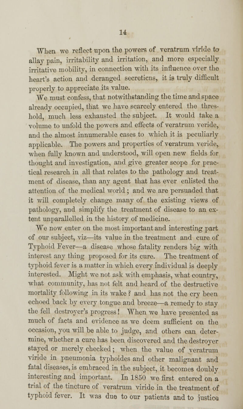 u When we reflect upon the powers of veratrum viride to allay pain, irritability and irritation, and more especially irritative mobility, in connection with its influence over the heart's action and deranged secretions, it is truly difficult properly to appreciate its value. We must confess, that notwithstanding the time and space already occupied, that we have scarcely entered the thres- hold, much less exhausted the subject. It would take a volume to unfold the powers and effects of veratrum veride, and the almost innumerable cases to which it is peculiarly applicable. The powers and properties of veratrum veride, when fully known and understood, will open new fields for thought and investigation, and give greater scope for prac- tical research in all that relates to the pathology and treat- ment of disease, than any agent that has ever enlisted the attention of the medical world ; and we are persuaded that it will completely change many of the existing views of pathology, and simplify the treatment of disease to an ex- tent unparallelled in the history of medicine. We now enter on the most important and interesting part of our subject, viz—its value in the treatment and cure of Typhoid Fever—a disease whose fatality renders big with interest any thing proposed for its cure. The treatment of typhoid fever is a matter in which every individual is deeply interested. Might we not ask with emphasis, what country, what community, has not felt and heard of the destructive mortality following in its wake ? and has not the cry been echoed back by every tongue and breeze—a remedy to stay the fell destroyer's progress! When we have presented as much of facts and evidence as we deem sufficient on the occasion, you will be able to judge, and others can deter- mine, whether a cure has been discovered and the destroyer stayed or merely checked; when the value of veratrum viride in pneumonia typhoides and other malignant and fatal diseases, is embraced in the subject, it becomes doubly interesting and important. In 1850 we first entered on a trial of the tincture of veratrum viride in the treatment of typhoid fever. It was due to our patients and to justice
