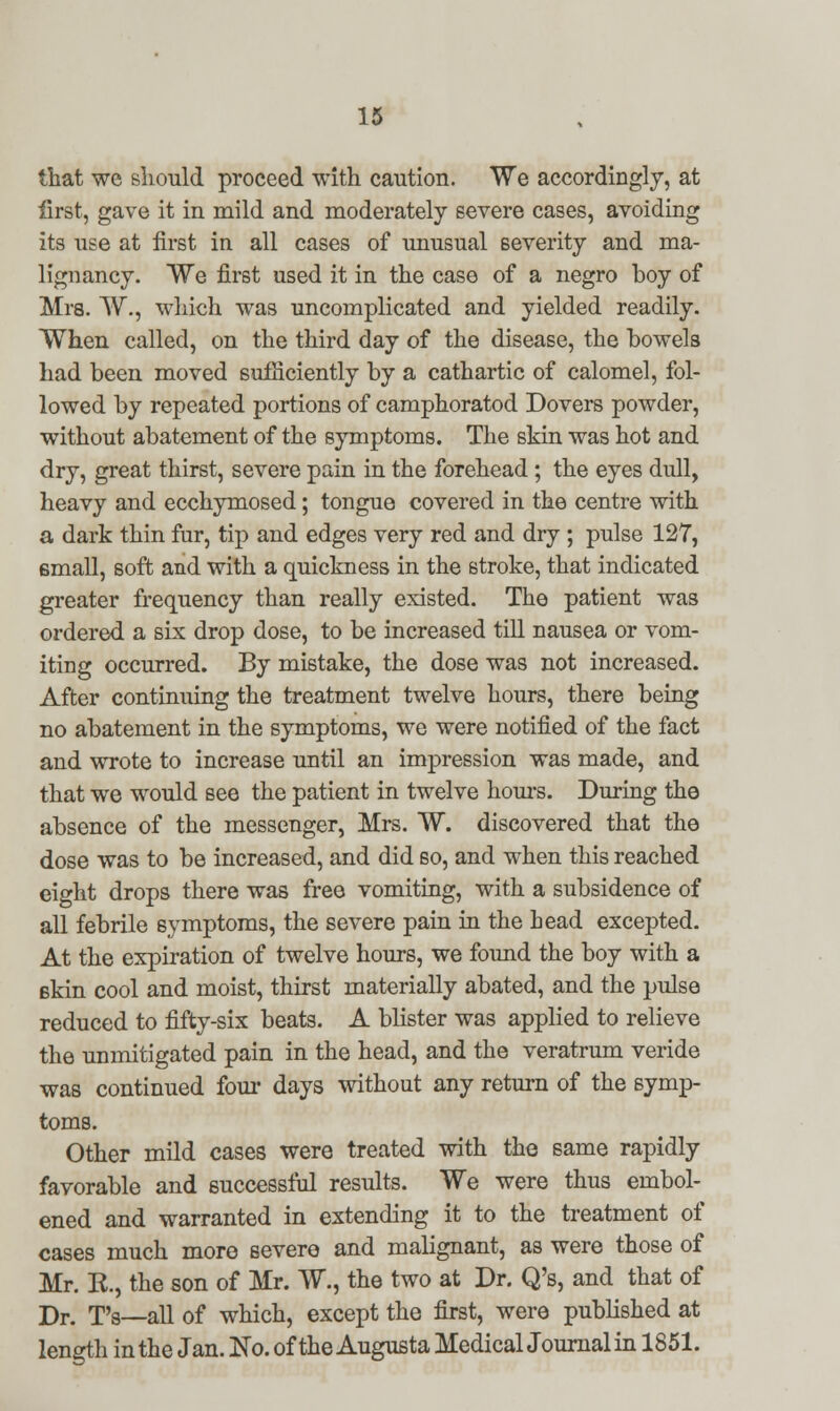 that we should proceed with caution. We accordingly, at first, gave it in mild and moderately severe cases, avoiding its use at first in all cases of unusual severity and ma- lignancy. We first used it in the case of a negro boy of Mrs. W., which was uncomplicated and yielded readily. When called, on the third day of the disease, the bowels had been moved sufficiently by a cathartic of calomel, fol- lowed by repeated portions of camphoratod Dovers powder, without abatement of the symptoms. The skin was hot and dry, great thirst, severe pain in the forehead; the eyes dull, heavy and ecchymosed; tongue covered in the centre with a dark thin fur, tip and edges very red and dry ; pulse 127, small, soft and with a quickness in the stroke, that indicated greater frequency than really existed. The patient was ordered a six drop dose, to be increased till nausea or vom- iting occurred. By mistake, the dose was not increased. After continuing the treatment twelve hours, there being no abatement in the symptoms, we were notified of the fact and wrote to increase until an impression was made, and that we would see the patient in twelve hours. During the absence of the messenger, Mrs. W. discovered that the dose was to be increased, and did so, and when this reached eight drops there was free vomiting, with a subsidence of all febrile symptoms, the severe pain in the head excepted. At the expiration of twelve hours, we found the boy with a 6kin cool and moist, thirst materially abated, and the pulse reduced to fifty-six beats. A blister was applied to relieve the unmitigated pain in the head, and the veratrum veride was continued four days without any return of the symp- toms. Other mild cases were treated with the same rapidly favorable and successful results. We were thus ernbol- ened and warranted in extending it to the treatment of cases much more severe and malignant, as were those of Mr. R, the son of Mr. W., the two at Dr. Q's, and that of Dr. T's—all of which, except the first, were published at length in the Jan. No. of the Augusta MedicalJournalin 1851.