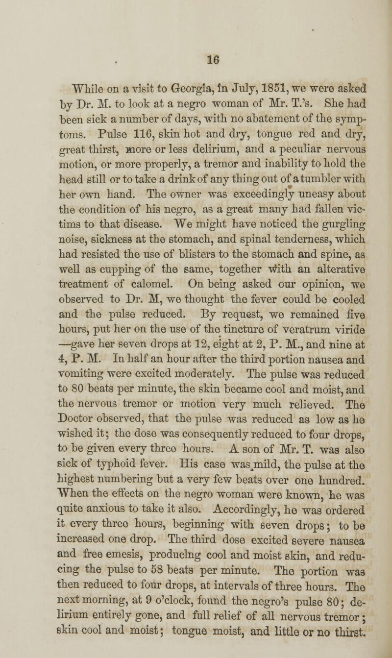 While on a visit to Georgia, In July, 1851, we were asked by Dr. M. to look at a negro woman of Mr. T.'s. She had been sick a number of days, with no abatement of the symp- toms. Pulse 116, skin hot and dry, tongue red and dry, great thirst, more or less delirium, and a peculiar nervous motion, or more properly, a tremor and inability to hold the head still or to take a drink of any thing out of a tumbler with her own hand. The owner was exceedingly uneasy about the condition of his negro, as a great many had fallen vic- tims to that disease. We might have noticed the gurgling noise, sickness at the stomach, and spinal tenderness, which had resisted the use of blisters to the stomach and spine, as well as cupping of the same, together With an alterative treatment of calomel. On being asked our opinion, we observed to Dr. M, we thought the fever could be cooled and the pulse reduced. By request, we remained five hours, put her on the use of the tincture of veratrum viride —gave her seven drops at 12, eight at 2, P. M., and nine at 4, P. M. In half an hour after the third portion nausea and vomiting were excited moderately. The pulse was reduced to 80 beats per minute, the skin became cool and moist, and the nervous tremor or motion very much relieved. The Doctor observed, that the pulse was reduced a3 low as he wished it; the dose was consequently reduced to four drops, to be given every three hours. A son of Mr. T. was also sick of typhoid fever. His case was^mild, the pulse at the highest numbering but a very few beats over one hundred. When the effects on the negro woman were known, he was quite anxious to take it also. Accordingly, he was ordered it every three hours, beginning with seven drops; to be increased one drop. The third dose excited severe nausea and free emesis, producing cool and moist skin, and redu- cing the pulse to 58 beats per minute. The portion was then reduced to four drops, at intervals of three hours. The next morning, at 9 o'clock, found the negro's pulse 80; de- lirium entirely gone, and full relief of all nervous tremor; skin cool and moist; tongue moist, and little or no thirst.