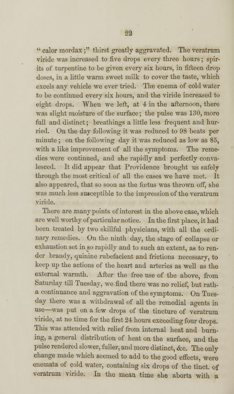  calor mordax ; thirst greatly aggravated. The veratrum viride was increased to five drops every three hours; spir- its of turpentine to be given every six hours, in fifteen drop doses, in a little warm sweet milk to cover the taste, which excels any vehicle we ever tried. The enema of cold water to be continued every six hours, and the viride increased to eight drops. When we left, at 4 in the afternoon, there was slight moisture of the surface; the pulse was 130, more full and distinct; breathings a little less frequent and hur- ried. On the day following it was reduced to 98 beats per minute ; on the following day it was reduced as low as 85, with a like improvement of all the symptoms. The reme- dies were continued, and she rapidly and perfectly conva- lesced. It did appear that Providence brought us safely through the most critical of all the cases we have met. It also appeared, that so soon as the foetus was thrown off, she was much less suscej^tible to the impression of the veratrum viride. There are many points of interest in the above case, which are well worthy of particular notice. In the first place, it had been treated by two skillful physicians, with all the ordi- nary remedies. On the ninth day, the stage of collapse or exhaustion set in so rapidly and to such an extent, as to ren- der brandy, quinine rubefacient and frictions necessary, to keep up the actions of the heart and arteries as well as the external warmth. After the free use of the above, from Saturday till Tuesday, we find there was no relief, but rath- a continuance and aggravation of the symptoms. On Tues- day there was a withdrawal of all the remedial agents in use—was put on a few drops of the tincture of veratrum viride, at no time for the first 24 hours exceeding four drops. This was attended with relief from internal heat and burn- ing, a general distribution of heat on the surface, and the pulse rendered slower, fuller, and more distinct, &c. The only change made which seemed to add to the good effects, were enemata of cold water, containing six drops of the tinct. of veratrum viride. In the mean time she aborts with a