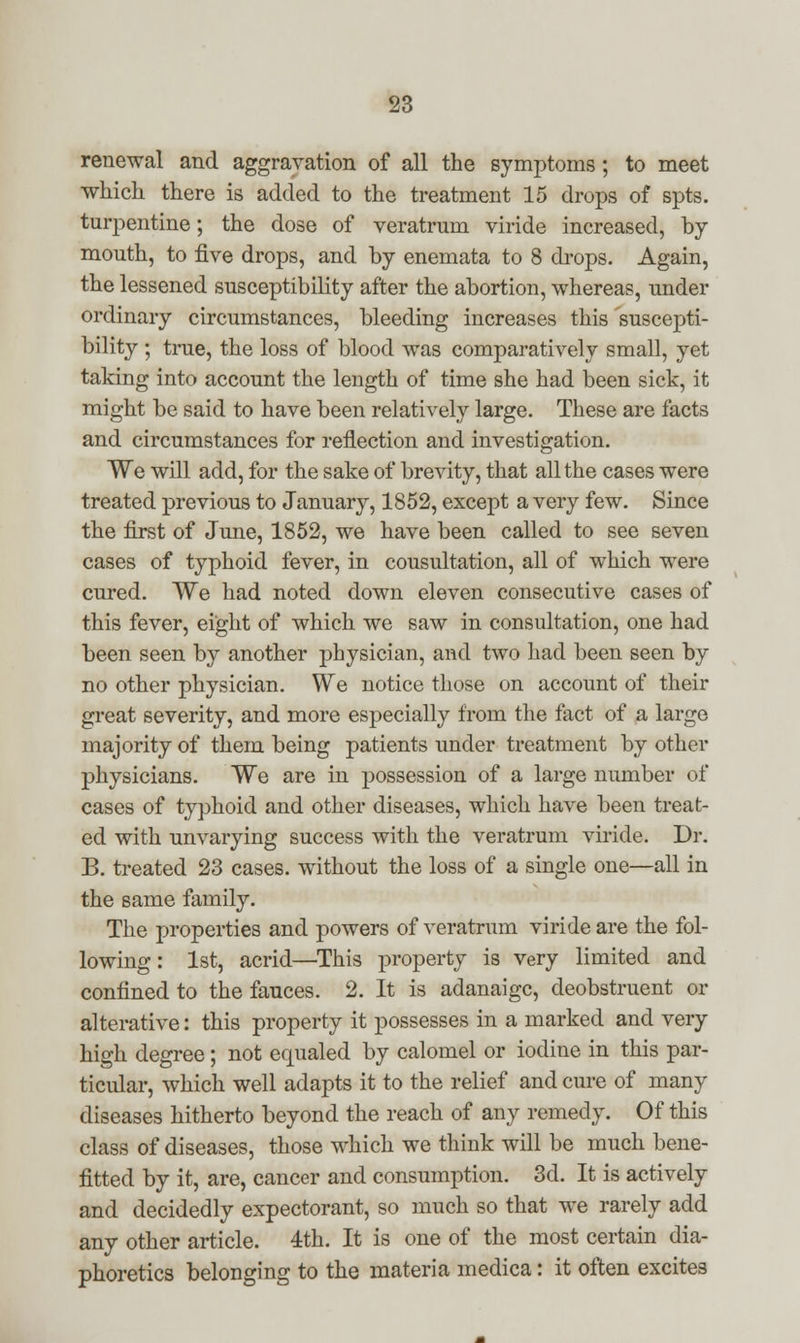 renewal and aggravation of all the symptoms; to meet which there is added to the treatment 15 drops of spts. turpentine; the dose of veratrum viride increased, by mouth, to five drops, and by enemata to 8 drops. Again, the lessened susceptibility after the abortion, whereas, under ordinary circumstances, bleeding increases this suscepti- bility ; true, the loss of blood was comparatively small, yet taking into account the length of time she had been sick, it might be said to have been relatively large. These are facts and circumstances for reflection and investigation. We will add, for the sake of brevity, that all the cases were treated previous to January, 1852, except a very few. Since the first of June, 1852, we have been called to see seven cases of typhoid fever, in cousultation, all of which were cured. We had noted down eleven consecutive cases of this fever, eight of which we saw in consultation, one had been seen by another physician, and two had been seen by no other physician. We notice those on account of their great severity, and more especially from the fact of a large majority of them being patients under treatment by other physicians. We are in possession of a large number of cases of typhoid and other diseases, which have been treat- ed with unvarying success with the veratrum viride. Dr. B. treated 23 cases, without the loss of a single one—all in the same family. The properties and powers of veratrum viride are the fol- lowing: 1st, acrid—This property is very limited and confined to the fauces. 2. It is adanaigc, deobstruent or alterative: this property it possesses in a marked and very high degree; not equaled by calomel or iodine in this par- ticular, which well adapts it to the relief and cure of many diseases hitherto beyond the reach of any remedy. Of this class of diseases, those which we think will be much bene- fitted by it, are, cancer and consumption. 3d. It is actively and decidedly expectorant, so much so that we rarely add any other article. 4th. It is one of the most certain dia- phoretics belonging to the materia medica: it often excites
