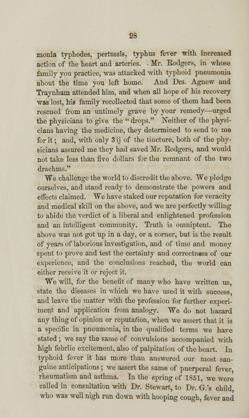 monia typhodes, pertussis, typhus fever with increased action of the heart and arteries. Mr. Kodgers, in whose family you practice, was attacked with typhoid pneumonia about the time you left home. And Drs. Agnew and Traynham attended him, and when all hope of his recovery was lost, his family recollected that some of them had been rescued from an untimely grave by your remedy—urged the physicians to give the  drops. Neither of the physi- cians having the medicine, they determined to send to me for it; and, with only 3 ij of the tincture, both of the phy- sicians assured me they had saved Mr. Kodgers, and would not take less than five dollars for the remnant of the two drachms. We challenge the world to discredit the above. We pledge ourselves, and stand ready to demonstrate the powers and effects claimed. We have staked our reputation for veracity and medical skill on the above, and we are perfectly willing to abide the verdict of a liberal and enlightened profession and an intelligent community. Truth is omniptent. The above was not got up in a day, or a corner, but is the result of years of laborious investigation, and of time and money spent to prove and test the certainty and correctness of our experience, and the conclusions reached, the world can either receive it or reject it. We will, for the benefit of many who have written us, state the diseases in which we have used it with success, and leave the matter with the profession for further experi- ment and application from analogy. We do not hazard any thing of opinion or reputation, when we assert that it is a specific in pneumonia, in the qualified terms we have stated ; we say the same of convulsions accompanied with high febrlie excitement, also of palpitation of the heart. In typhoid fever it has more than answered our most san- guine anticipations; we assert the same of puerperal fever rheumatism and asthma. In the spring of 1851, we were called in consultation with Dr. Stewart, to Dr. G.'s child who was well nigh run down with hooping cough, fever and