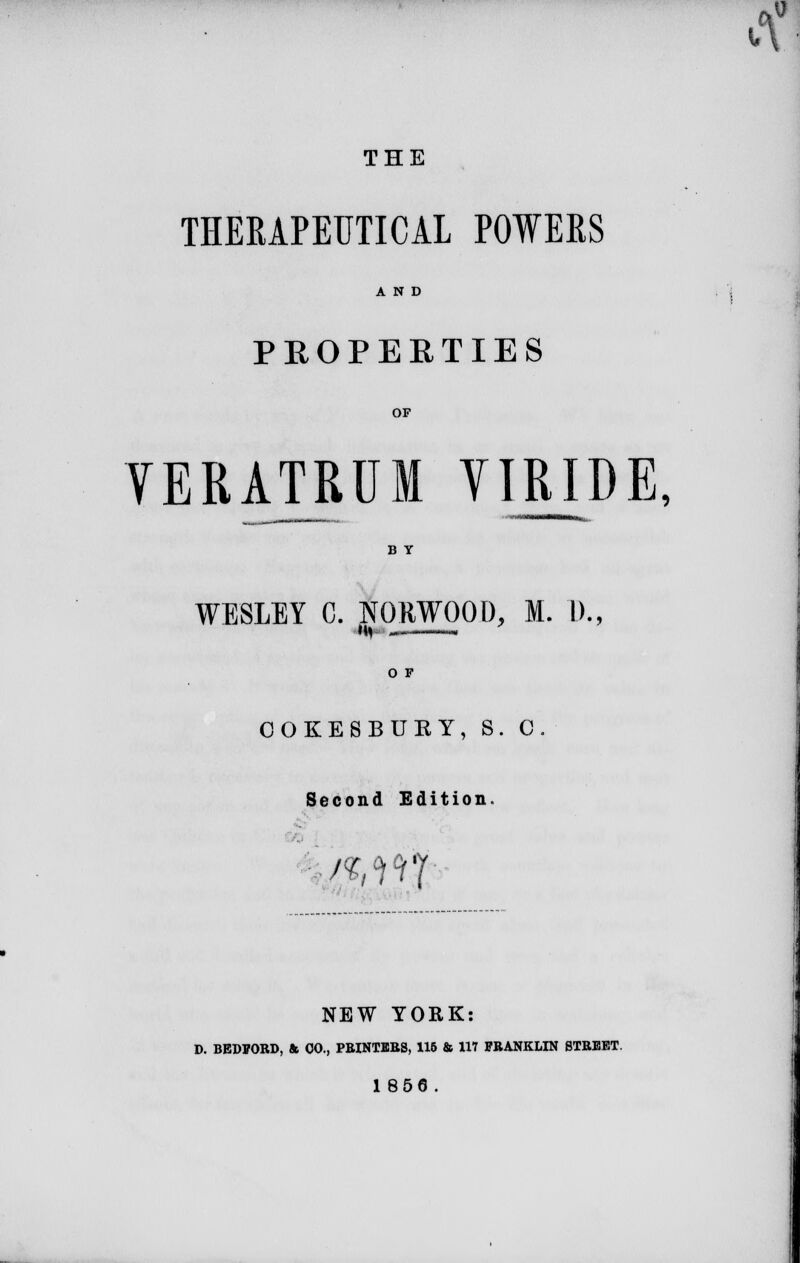 THE THERAPEUTICAL POWERS AND PROPERTIES OF VERATRUM VI RIDE, B Y WESLEY C. ..NORWOOD, M. 1)., O F OOKESBURY, S. 0. Second Edition. /%°iciT NEW YORK: D. BEDFORD, & 00., PRINTERS, 115 & 117 FRANKLIN STREET. 1856.