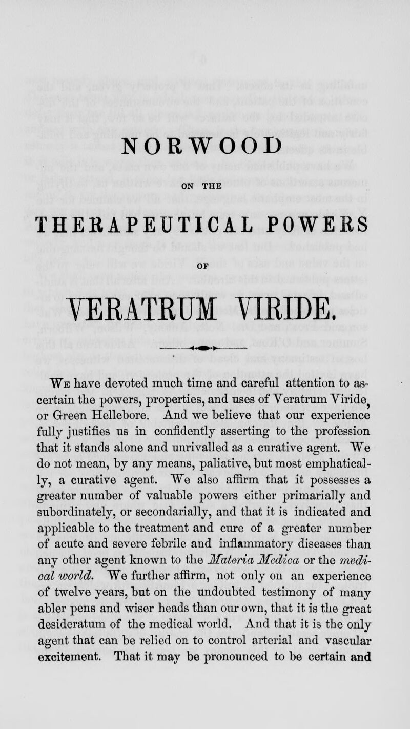 NORWOOD ON THE THERAPEUTICAL POWERS OF YERATRUM YIRIDE. We liave devoted much, time and careful attention to as- certain the powers, properties, and uses of Yeratrum Yiride or Green Hellebore. And we believe that our experience fully justifies us in confidently asserting to the profession that it stands alone and unrivalled as a curative agent. We do not mean, by any means, paliative, but most emphatical- ly, a curative agent. We also affirm that it possesses a greater number of valuable powers either primarially and subordinately, or secondarially, and that it is indicated and applicable to the treatment and cure of a greater number of acute and severe febrile and inflammatory diseases than any other agent known to the Materia Medica or the medi- cal world. We further affirm, not only on an experience of twelve years, but on the undoubted testimony of many abler pens and wiser heads than our own, that it is the great desideratum of the medical world. And that it is the only agent that can be relied on to control arterial and vascular excitement. That it may be pronounced to be certain and