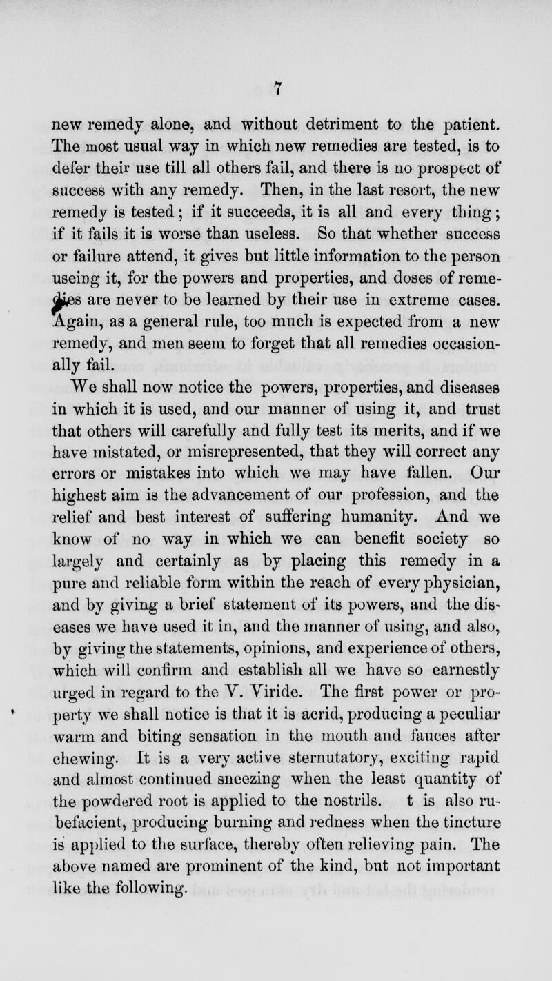 new remedy alone, and without detriment to the patient. The most usual way in which new remedies are tested, is to defer their use till all others fail, and there is no prospect of success with any remedy. Then, in the last resort, the new remedy is tested; if it succeeds, it is all and every thing; if it fails it is worse than useless. So that whether success or failure attend, it gives but little information to the person useing it, for the powers and properties, and doses of reme- dies are never to be learned by their use in extreme cases. Again, as a general rule, too much is expected from a new remedy, and men seem to forget that all remedies occasion- ally fail. We shall now notice the powers, properties, and diseases in which it is used, and our manner of using it, and trust that others will carefully and fully test its merits, and if we have mistated, or misrepresented, that they will correct any errors or mistakes into which we may have fallen. Our highest aim is the advancement of our profession, and the relief and best interest of suffering humanity. And we know of no way in which we can benefit society so largely and certainly as by placing this remedy in a pure and reliable form within the reach of every physician, and by giving a brief statement of its powers, and the dis- eases we have used it in, and the manner of using, and also, by giving the statements, opinions, and experience of others, which will confirm and establish, all we have so earnestly urged in regard to the V. Viride. The first power or pro- perty we shall notice is that it is acrid, producing a peculiar warm and biting sensation in the mouth and fauces after chewing. It is a very active sternutatory, exciting rapid and almost continued sneezing when the least quantity of the powdered root is applied to the nostrils. t is also ru- befacient, producing burning and redness when the tincture is applied to the surface, thereby often relieving pain. The above named are prominent of the kind, but not important like the following.