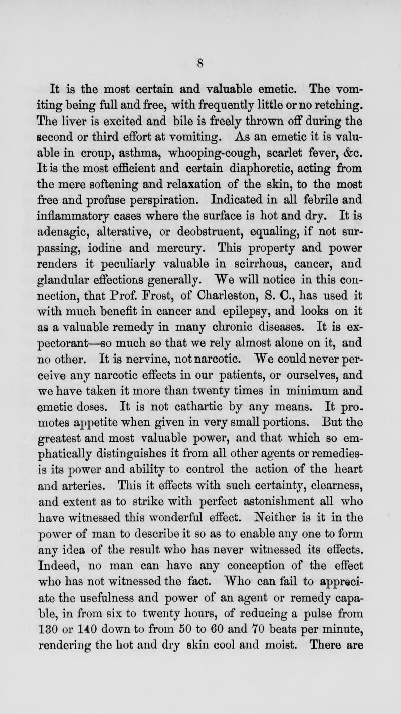 It is the most certain and valuable emetic. The vom- iting being full and free, with frequently little or no retching. The liver is excited and bile is freely thrown off during the second or third effort at vomiting. As an emetic it is valu- able in croup, asthma, whooping-cough, scarlet fever, &c. It is the most efficient and certain diaphoretic, acting from the mere softening and relaxation of the skin, to the most free and profuse perspiration. Indicated in all febrile and inflammatory cases where the surface is hot and dry. It is adenagic, alterative, or deobstruent, equaling, if not sur- passing, iodine and mercury. This property and power renders it peculiarly valuable in scirrhous, cancer, and glandular effections generally. We will notice in this con- nection, that Prof. Frost, of Charleston, S. C, has used it with much benefit in cancer and epilepsy, and looks on it as a valuable remedy in many chronic diseases. It is ex- pectorant—so much so that we rely almost alone on it, and no other. It is nervine, not narcotic. We could never per- ceive any narcotic effects in our patients, or ourselves, and we have taken it more than twenty times in minimum and emetic doses. It is not cathartic by any means. It pro- motes appetite when given in very small portions. But the greatest and most valuable power, and that which so em- phatically distinguishes it from all other agents or remedies- is its power and ability to control the action of the heart and arteries. This it effects with such certainty, clearness, and extent as to strike with perfect astonishment all who have witnessed this wonderful effect. Neither is it in the power of man to describe it so as to enable any one to form any idea of the result who has never witnessed its effects. Indeed, no man can have any conception of the effect who has not witnessed the fact. Who can fail to appreci- ate the usefulness and power of an agent or remedy capa- ble, in from six to twenty hours, of reducing a pulse from 130 or 14.0 down to from 50 to 60 and 70 beats per minute, rendering the hot and dry skin cool and moist. There are