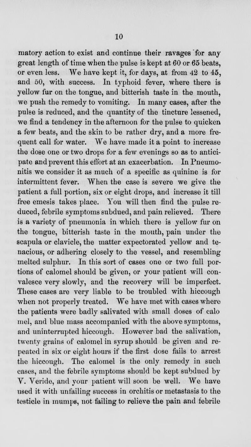 matory action to exist and continue their ravages for any great length of time when the pulse is kept at 60 or 65 beats, or even less. We have kept it, for clays, at from 42 to 45, and 50, with success. In typhoid fever, where there is yellow fur on the tongue, and bitterish taste in the mouth, we push the remedy to vomiting. In many cases, after the pulse is reduced, and the quantity of the tincture lessened, we find a tendency in the afternoon for the pulse to quicken a few beats, and the skin to be rather dry, and a more fre- quent call for water. We have made it a point to increase the dose one or two drops for a few evenings so as to antici- pate and prevent this effort at an exacerbation. In Pneumo- nitis we consider it as much of a specific as quinine is for intermittent fever. When the case is severe we give the patient a full portion, six or eight drops, and increase it till free emesis takes place. You will then find the pulse re- duced, febrile symptoms subdued, and pain relieved. There is a variety of pneumonia in which there is yellow fur on the tongue, bitterish taste in the mouth, pain under the scapula or clavicle, the matter expectorated yellow and te- nacious, or adhering closely to the vessel, and resembling melted sulphur. In this sort of cases one or two full por- tions of calomel should be given, or your patient will con- valesce very slowly, and the recovery will be imperfect. These cases are very liable to be troubled with hiccough when not properly treated. We have met with cases where the patients were badly salivated with small doses of calo mel, and blue mass accompanied with the above symptoms, and uninterrupted hiccough. However bad the salivation, twenty grains of calomel in syrup should be given and re- peated in six or eight hours if the first dose fails to arrest the hiccough. The calomel is the only remedy in such cases, and the febrile symptoms should be kept subdued by V. Veride, and your patient will soon be well. We have used it with unfailing success in orchitis or metastasis to the testicle in mumps, not failing to relieve the pain and febrile