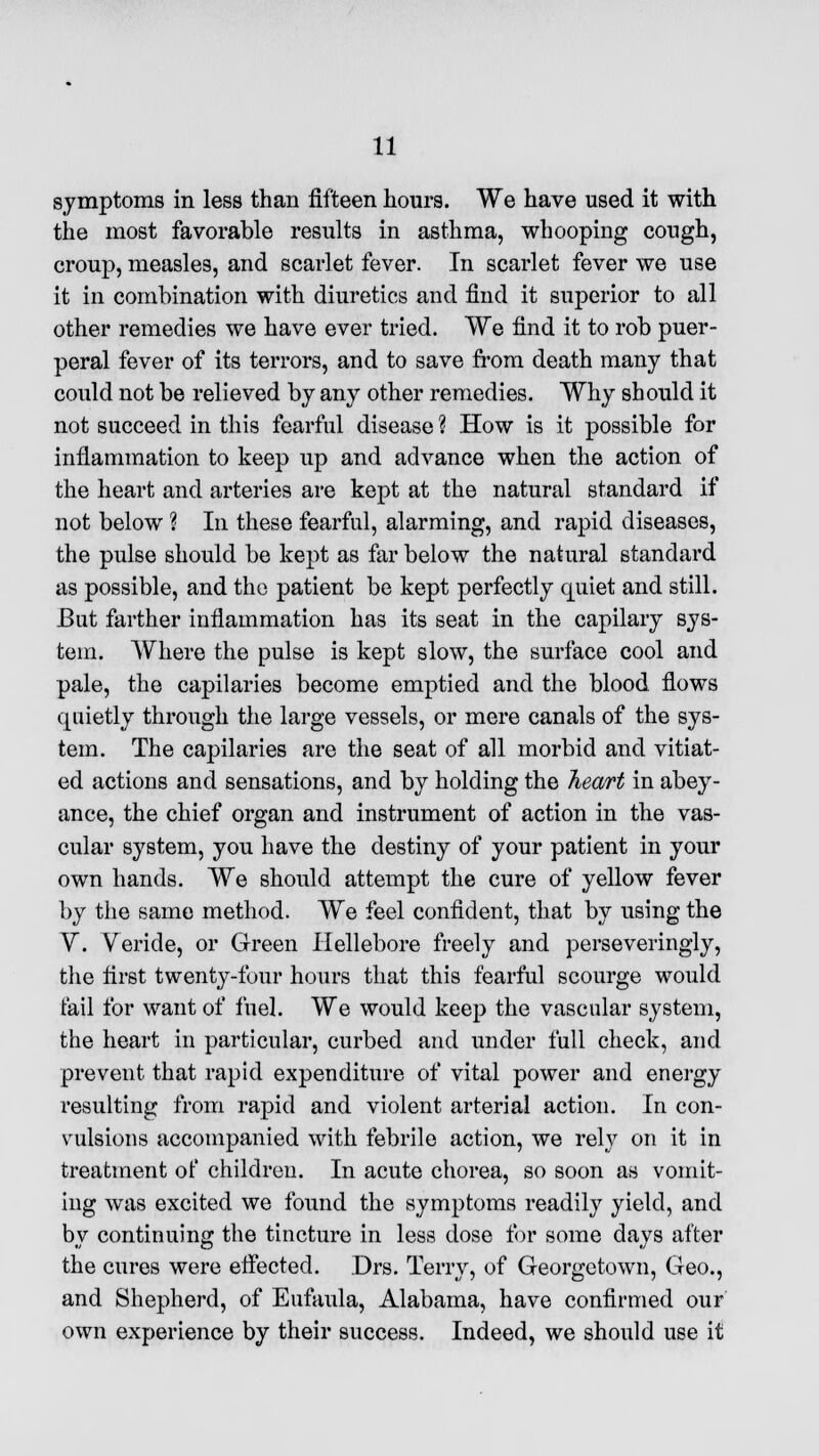 symptoms in less than fifteen hours. We have used it with the most favorable results in asthma, whooping cough, croup, measles, and scarlet fever. In scarlet fever we use it in combination with diuretics and find it superior to all other remedies we have ever tried. We find it to rob puer- peral fever of its terrors, and to save from death many that could not be relieved by any other remedies. Why should it not succeed in this fearful disease ? How is it possible for inflammation to keep up and advance when the action of the heart and arteries are kept at the natural standard if not below ? In these fearful, alarming, and rapid diseases, the pulse should be kept as far below the natural standard as possible, and the patient be kept perfectly quiet and still. But farther inflammation has its seat in the capilary sys- tem. Where the pulse is kept slow, the surface cool and pale, the capilaries become emptied and the blood flows quietly through the large vessels, or mere canals of the sys- tem. The capilaries are the seat of all morbid and vitiat- ed actions and sensations, and by holding the heart in abey- ance, the chief organ and instrument of action in the vas- cular system, you have the destiny of your patient in your own hands. We should attempt the cure of yellow fever by the same method. We feel confident, that by using the V'. Veride, or Green Hellebore freely and perseveringly, the first twenty-four hours that this fearful scourge would fail for want of fuel. We would keep the vascular system, the heart in particular, curbed and under full check, and prevent that rapid expenditure of vital power and energy resulting from rapid and violent arterial action. In con- vulsions accompanied with febrile action, we rely on it in treatment of children. In acute chorea, so soon as vomit- ing was excited we found the symptoms readily yield, and by continuing the tincture in less dose for some days after the cures were effected. Drs. Terry, of Georgetown, Geo., and Shepherd, of Eufaula, Alabama, have confirmed our own experience by their success. Indeed, we should use it