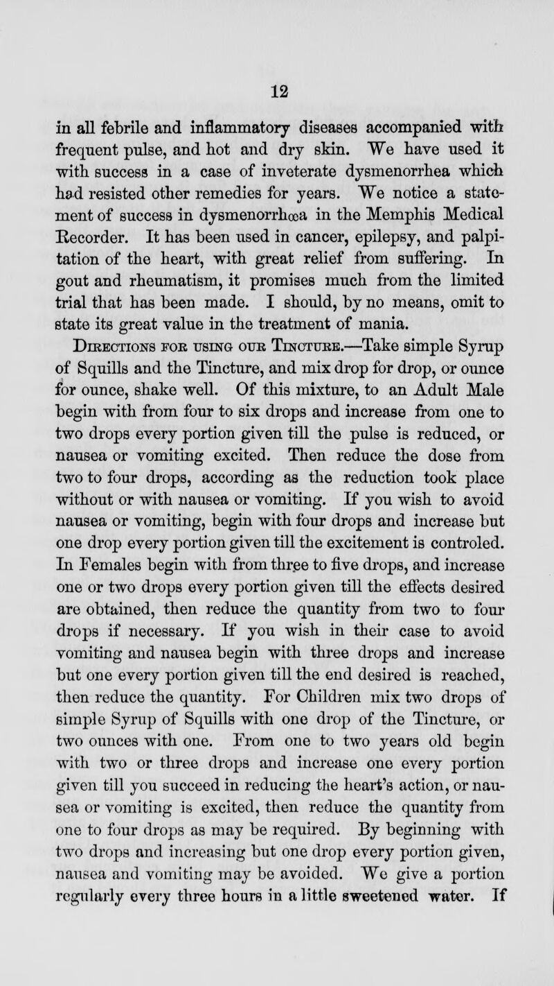 in all febrile and inflammatory diseases accompanied with frequent pnlse, and hot and dry skin. We have used it with success in a case of inveterate dysmenorrhea which had resisted other remedies for years. We notice a state- ment of success in dysmenorrhea in the Memphis Medical Recorder. It has been used in cancer, epilepsy, and palpi- tation of the heart, with great relief from suffering. In gout and rheumatism, it promises much from the limited trial that has been made. I should, by no means, omit to state its great value in the treatment of mania. Directions foe using our Tincture.—Take simple Syrup of Squills and the Tincture, and mix drop for drop, or ounce for ounce, shake well. Of this mixture, to an Adult Male begin with from four to six drops and increase from one to two drops every portion given till the pulse is reduced, or nausea or vomiting excited. Then reduce the dose from two to four drops, according as the reduction took place without or with nausea or vomiting. If you wish to avoid nausea or vomiting, begin with four drops and increase but one drop every portion given till the excitement is controled. In Females begin with from three to five drops, and increase one or two drops every portion given till the effects desired are obtained, then reduce the quantity from two to four drops if necessary. If you wish in their case to avoid vomiting and nausea begin with three drops and increase but one every portion given till the end desired is reached, then reduce the quantity. For Children mix two drops of simple Syrup of Squills with one drop of the Tincture, or two ounces with one. From one to two years old begin with two or three drops and increase one every portion given till you succeed in reducing the heart's action, or nau- sea or vomiting is excited, then reduce the quantity from one to four drops as may be required. By beginning with two drops and increasing but one drop every portion given, nausea and vomiting may be avoided. We give a portion regularly every three hours in a little sweetened water. If