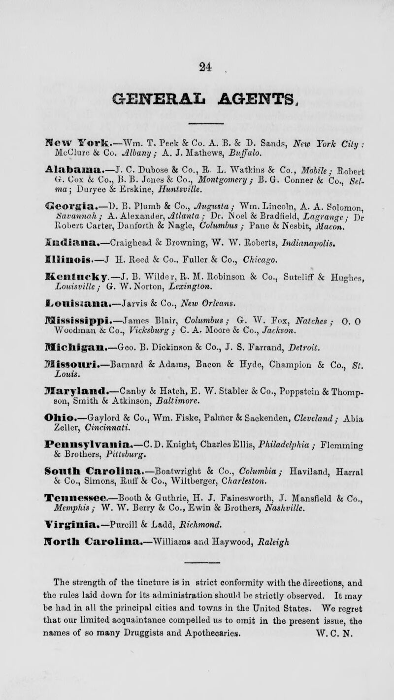 GENERAL AGENTS, New York.—Win. T. Peek & Co. A. B. & D. Sands, New York City : McClure & Co. Albany ; A. J. Mathews, Buffalo. Alabama.—J. C. Dubose & Co., R. L. Watkins & Co., Mobile; Robert G. Cox & Co., 13. B. Jones & Co., Montgomery / B. G. Conner & Co., Sel- ma; Duryee & Erskine, Huntsville. Geoi'K'iil.—1). B. Plumb & Co., Augusta; Win. Lincoln, A. A. Solomon Savannah; A. Alexander, Atlanta; Dr. Wool & Bradueld, Lagrange • Dr Robert Carter, Daui'orth &c Nagle, Columbus ; Pane & Nesbit, Macon, Siadiana.—Craighead & Browning, W. W. Roberts, Indianapolis. Illinois—J H. Reed & Co., Fuller & Co., Chicago, Kentucky.— J. B. Wilder, R. M. Robinson & Co., Suteliff & Hughes, Louisville; G. W.Norton, Lexington. fjOllissaiia.—Jarvis & Co., New Orleans. Mississippi.—James Blair, Columbus; G. W. Fox, Notches; 0.0 Woodman 6c Co., Vicksburg ; C. A. Moore & Co., Jackson. Michigan.—Geo. B. Dickinson & Co., J. S. Farrand, Detroit. Missouri.—Barnard & Adams, Bacon & Hyde, Champion & Co., St. Louis. Maryland.—Canby & Hatch, E. W. Stabler & Co., Poppstcin & Thomp- son, Smith & Atkinson, Baltimore. Ohio.—Gaylord & Co., Wm. Fiske, Palmer & Sackenden, Cleveland ; Abia Zeller, Cincinnati. Pennsylvania.—CD. Knight, Charles Ellis, Philadelphia ; Flemming & Brothers, Pittsburg. South Carolina.—Boatwright & Co., Columbia; Haviland, Harral & Co., Simons, Raff & Co., Wiltberger, Charleston. Tennessee.—Booth & Guthrie, H. J. Fainesworth, J. Mansfield & Co., Memphis ; W. W. Berry & Co., Ewin & Brothers, Nashville. Virginia.—Purcill & Ladd, Richmond. North Carolina.—Williams and Haywood, Raleigh The strength of the tincture is in strict conformity with the directions, and the rules laid down for its administration should be strictly observed. It may be had in all the principal cities and towns in the United States. We regret that our limited acquaintance compelled us to omit in the present issue, the names of so many Druggists and Apothecaries. W. C. N.