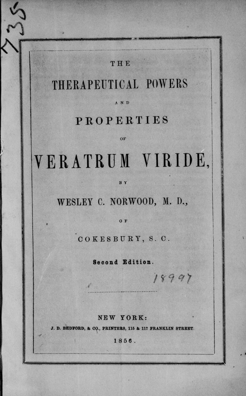 J Si tSr #4 THE THERAPEUTICAL POWERS AND PROPERTIES VERATRDM TIRIDE, WESLEY C. NORWOOD, M. D., COKESBUKY, S. 1 c. Second Edition. / 1 ' ty V NEW YORK: J. D. BEDFORD, St. CO., PRINTERS, 115 & 117 FRANKLIN STREET. 1856.