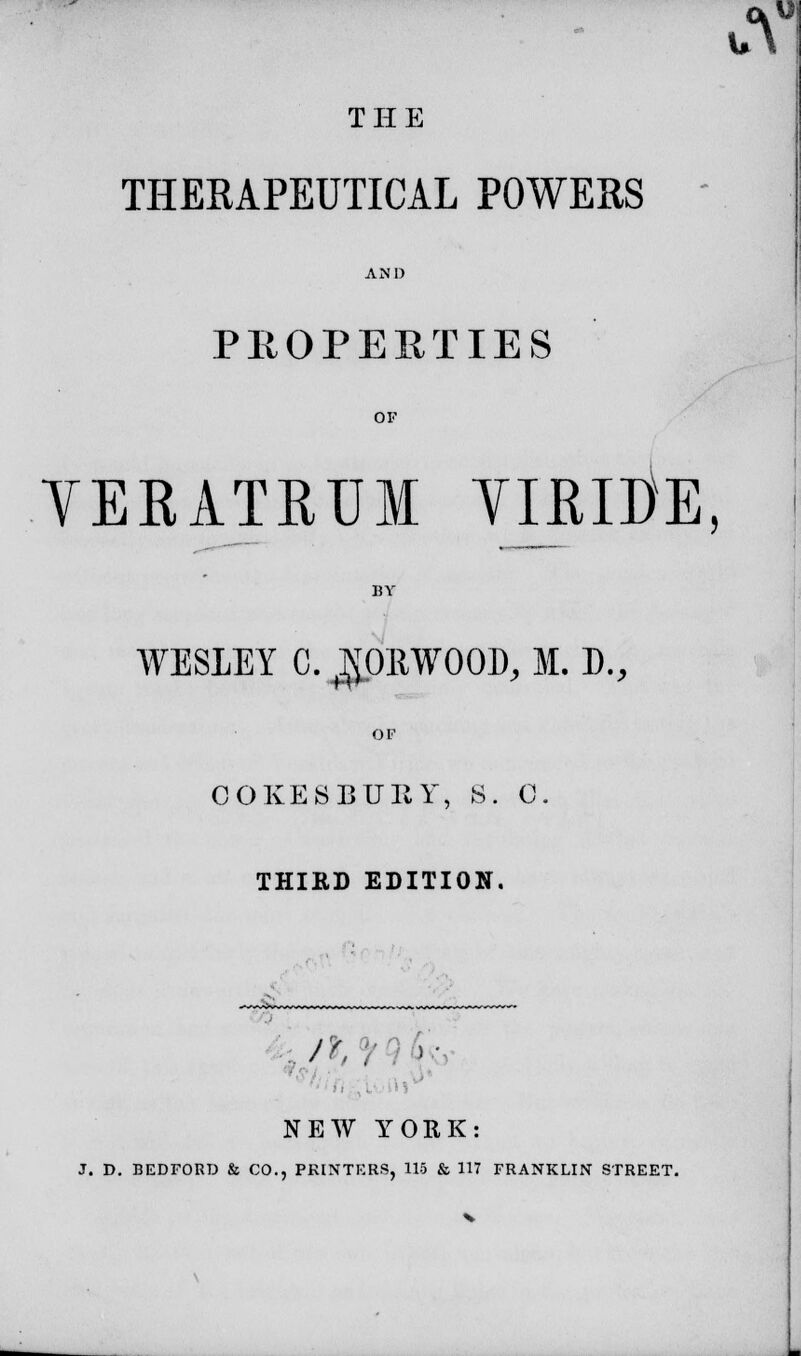 THE THERAPEUTICAL POWERS  AND PROPERTIES OF YERATRUM TIRlOE, BY WESLEY C. NORWOOD, M. D., OF COKES BURY, 8. 0. THIRD EDITION. /K , . NEW YORK: J. D. BEDFORD & CO., PRINTERS, 115 & 117 FRANKLIN STREET. \