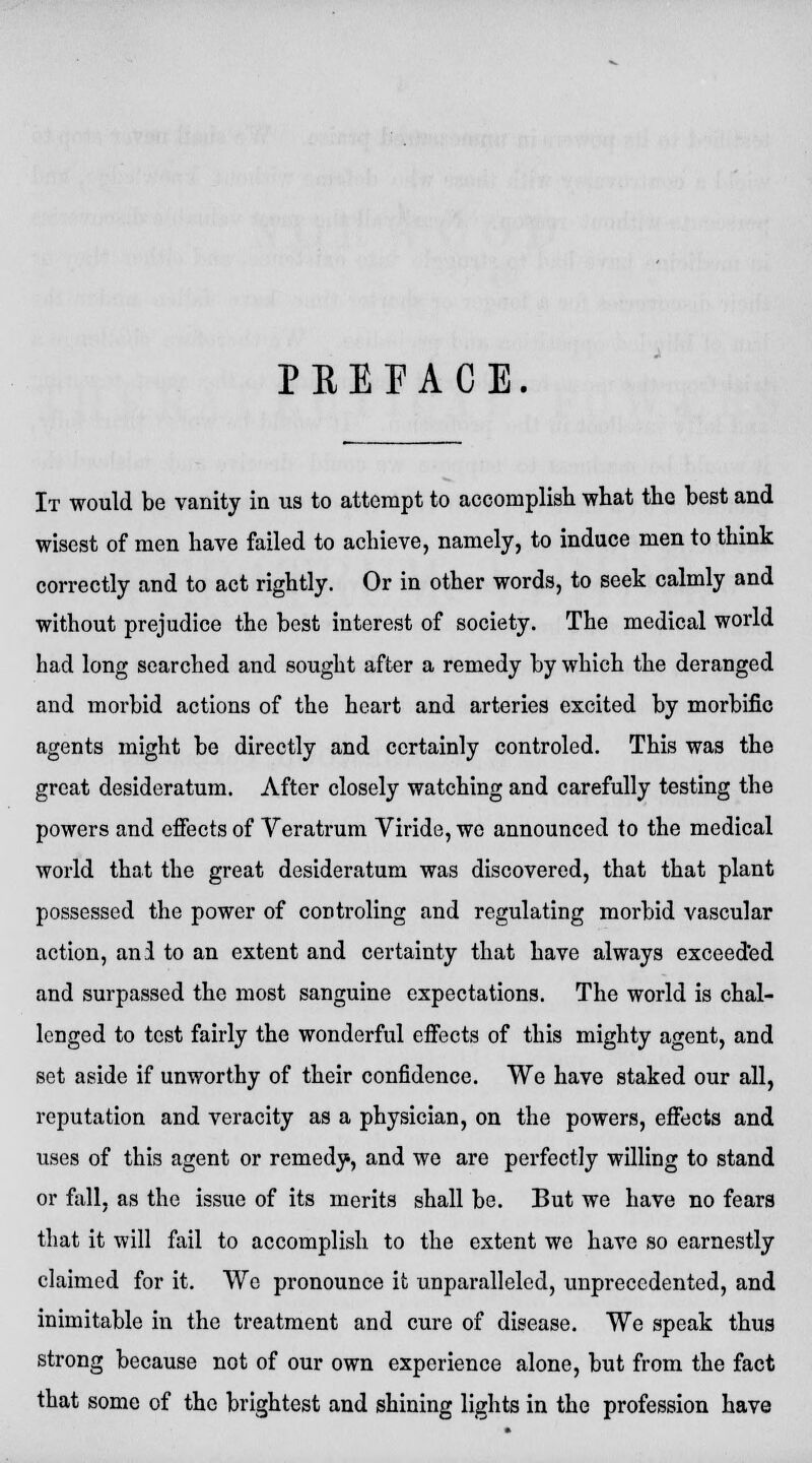 PKEFACE. It would be vanity in us to attempt to accomplish what the best and wisest of men have failed to achieve, namely, to induce men to think correctly and to act rightly. Or in other words, to seek calmly and without prejudice the best interest of society. The medical world had long searched and sought after a remedy by which the deranged and morbid actions of the heart and arteries excited by morbific agents might be directly and certainly controled. This was the great desideratum. After closely watching and carefully testing the powers and effects of Veratrum Viride, we announced to the medical world that the great desideratum was discovered, that that plant possessed the power of controling and regulating morbid vascular action, anl to an extent and certainty that have always exceeded and surpassed the most sanguine expectations. The world is chal- lenged to test fairly the wonderful effects of this mighty agent, and set aside if unworthy of their confidence. We have staked our all, reputation and veracity as a physician, on the powers, effects and uses of this agent or remedy, and we are perfectly willing to stand or fall, as the issue of its merits shall be. But we have no fears that it will fail to accomplish to the extent we have so earnestly claimed for it. We pronounce it unparalleled, unprecedented, and inimitable in the treatment and cure of disease. We speak thus strong because not of our own experience alone, but from the fact that some of the brightest and shining lights in the profession have