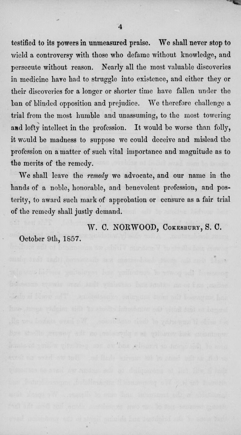 testified to its powers in unmeasured praise. We shall never stop to wield a controversy with those who defame without knowledge, and persecute without reason. Nearly all the most valuable discoveries in medicine haye had to struggle into existence, and either they or their discoveries for a longer or shorter time have fallen under the ban of blinded opposition and prejudice. We therefore challenge a trial from the most humble and unassuming, to the most towering aad lofty intellect in the profession. It would be worse than folly, it would be madness to suppose we could deceive and mislead the profession on a matter of such vital importance and magnitude as to the merits of the remedy. We shall leave the remedy we advocate, and our name in the hands of a noble, honorable, and benevolent profession, and pos- terity, to award such mark of approbation or censure as a fair trial of the remedy shall justly demand. W. C. NORWOOD, Cokesbury, S. C. October 9th, 1S57.