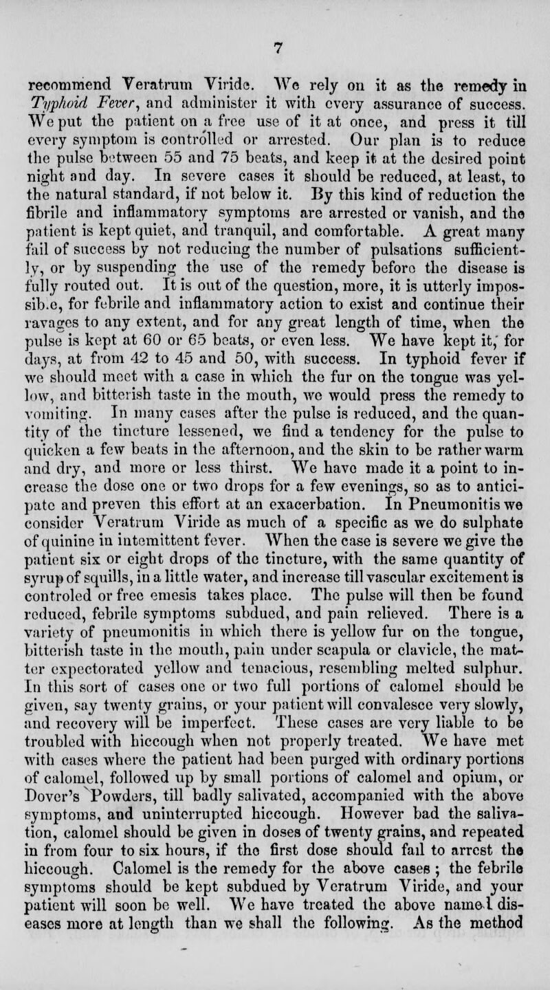 Typhoid Fever, and administer it with every assurance of success. We put the patient on a free use of it at once, and press it till every symptom is controlled or arrested. Our plan is to reduce the pulse between 55 and 75 beats, and keep it at the desired point night and day. In severe cases it should be reduced, at least, to the natural standard, if not below it. By this kind of reduction the fibrile and inflammatory symptoms are arrested or vanish, and the patient is kept quiet, and tranquil, and comfortable. A great many fail of success by not reducing the number of pulsations sufficient- ly, or by suspending the use of the remedy before the disease is fully routed out. It is out of the question, more, it is utterly impos- sib.e, for febrile and inflammatory action to exist and continue their ravages to any extent, and for any great length of time, when the pulse is kept at 60 or 65 beats, or even less. We have kept it, for days, at from 42 to 45 and 50, with success. In typhoid fever if we should meet with a case in which the fur on the tongue was yel- low, and bitterish taste in the mouth, we would press the remedy to vomiting. In many cases after the pulse is reduced, and the quan- tity of the tincture lessened, we find a tendency for the pulse to quicken a few beats in the afternoon, and the skin to be rather warm and dry, and more or less thirst. We have made it a point to in- crease the dose one or two drops for a few evenings, so as to antici- pate and preven this effort at an exacerbation. In Pneumonitis we consider Veratrum Viride as much of a specific as we do sulphate of quinine in intemittcnt fever. When the case is severe we give the patient six or eight drops of the tincture, with the same quantity of syrup of squills, in a little water, and increase till vascular excitement is controled or free emesis takes place. The pulse will then be found reduced, febrile symptoms subdued, and pain relieved. There is a variety of pneumonitis in which there is yellow fur on the tongue, bitterish taste in the mouth, pain under scapula or clavicle, the mat- ter expectorated yellow and tenacious, resembling melted sulphur. In this sort of cases one or two full portions of calomel should be given, say twenty grains, or your patient will convalesce very slowly, and recovery will be imperfect. These cases are very liable to be troubled with hiccough when not properly treated. We have met with cases where the patient had been purged with ordinary portions of calomel, followed up by small portions of calomel and opium, or Dover's Powders, till badly salivated, accompanied with the above symptoms, and uninterrupted hiccough. However bad the saliva- tion, calomel should be given in doses of twenty grains, and repeated in from four to six hours, if the first dose should fail to arrest the hiccough. Calomel is the remedy for the above cases ; the febrile symptoms should be kept subdued by Veratrum Viride, and your patient will soon be well. We have treated the above name! dis- eases more at length than we shall the following. As the method