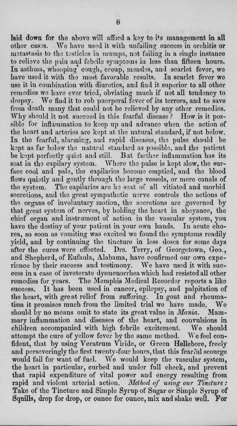 laid down for the above will afford a key to ifs management in all other cas?s. We have used it with unfailing success in orchitis or metastasis to the testicles in mumps, not failing in a single instance to relieve the pain and febrile symptoms in less than fifteen hours. In asthma, whooping cough, croup, measles, and scarlet fever, we have used it with the most favorable results. In scarlet fever we use it in combination with diuretics, and find it superior to all other remedies we have ever tried, obviating much if not all tendency to dropsy. We find it to rob puerperal fever of its terrors, and to save from death many that could not be relieved by any other remedies. Why should it not succeed in this fearful disease ? How is it pos- sible for inflammation to keep up and advance when the action of the heart and arteries are kept at the natural standard, if not below. In the fearful, alarming, and rapid diseases, the pulse should be kept as far below the natural standard as possible, and the patient be kept perfectly quiet and still. Bat farther inflammation has its seat in the capilary system. Where the pulse is kept slow, the sur- face cool and pale, the capilaries become emptied, and the blood flows quietly and gently through the large vessels, or mere canals of the system. The capilaries are he seat of all vitiated and morbid secretions, and the great sympathetic nerve controls the actions of the organs of involuntary motion, the secretions are governed by that great system of nerves, by holding the heart in abeyance, the chief organ and instrument of action in the vascular system, you have the destiny of your patient in your own hands. In acute cho- rea, so soon as vomiting was excited we found the symptoms readily yield, and by continuing the tincture in less doses for some days after the cures were effected. Drs. Terry, of Georgetown, Geo., and Shepherd, of Eufaula, Alabama, have confirmed our own expe- rience by their success and testimony. Wo have used it with suc- cess in a case of inveterate dysmenorrhea which had resisted all other remedies for years. The Memphis Medical Recorder reports a like success. It has been used in cancer, epilepsy, and palpitation of the heart, with gre at relief from suffering. In gout and rheuma- tism it promises much from the limited trial we have made. We should by no means omit to state its great value in Mania. Mam- mary inflammation and diseases of the heart, and convulsions in children accompanied with high febrile excitement. We should attempt the cure of yellow fever by the same method. We feel con- fident, that by using Veratrum Viiide, or Green Hellebore, freely and pcrseveringly the first twenty-four hours, that this fear ad scourge would fail for want of fuel. We would keep the vascular system, the heart in particular, curbed and under full check, and prevent that rapid expenditure of vital power and energy resulting from rapid and violent arterial action. Method of using our Tincture: Take of the Tincture and Simple Syrup of Sugar or Simple Syrup of Sqnills, drop for drop, or ounce for ounce, mix and shake well. For