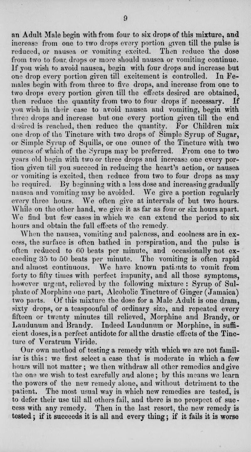 an Adult Male begin with from four to six drops of this mixture, and increase from one to two drops every portion given till the pulse is reduced, or nausea or vomiting excited. Then reduce the dose from two to four, drops or more should nausea or vomiting continue. If you wish to avoid nausea, begin with four drops and increase but one drop every portion given till excitement is controlled. In Fe- males begin with from three to five drops, and increase from one to two drops every portion given till the effects desired are obtained, then reduce the quantity from two to four drops if necessary. If you wish in their case to avoid nausea and vomiting, begin with three drops and increase but one every portion given till the end desired is reached, then reduce the quantity. For Children mix one drop of the Tincture with two drops of Simple Syrup of Sugar, or Simple Syrup of Squills, or one ounce of the Tincture with two ounces of which of the Syrups may be preferred. From one to two years old be^in with two or three drops and increase one every por- tion given till you succeed in reducing the heart's action, or nausea or vomiting is excited, then reduce from two to four drops as may be required. By beginning with a less dose and increasing gradually nausea and vomiting may be avoided. We give a portion regularly every three hours. We often give at intervals of but two hours. While on the other hand, we give it as far as four or six hours apart. We find but few cases in which we can extend the period to six hours and obtain the full effects of the remedy. When the nausea, vomiting and paleness, and coolness are in ex- cess, the surface is often bathed in perspiration, and the pulse is often reduced to 60 beats per minute, and occasionally not ex- ceeding 35 to 50 beats per minute. The vomiting is often rapid and almost continuous. We have known patients to vomit from forty to fifty times with perfect impunity, and all those symptoms, however urgent, relieved by the following mixture : Syrup of Sul- phate of Morphine one part, Alcoholic Tincture of Ginger (Jamaica) two parts. Of this mixture the dose for a Male Adult is one dram, sixty drops, or a teaspoonful of ordinary size, and repeated every fifteen or twenty minutes till relieved, Morphine and Brandy, or Laudunum and Brandy. Indeed Laudunum or Morphine, in suffi- cient doses, is a perfect antidote for all the drastic effects of the Tinc- ture of Veratrum Viride. Our own method of testing a remedy with which we are not famil- iar is this: we first select a case that is moderate in which a few hours will not matter; we then withdraw all other remedies and give the one we wish to test carefully and alone; by this means we learn the powers of the new remedy alone, and without detriment to the patient. The most usual way in which new remedies are tested, is to defer their use till all others fail, and there is no prospect of suc- cess with any remedy. Then in the last resort, the new remedy is tested; if it succeeds it is all and every thing; if it fails it is worse