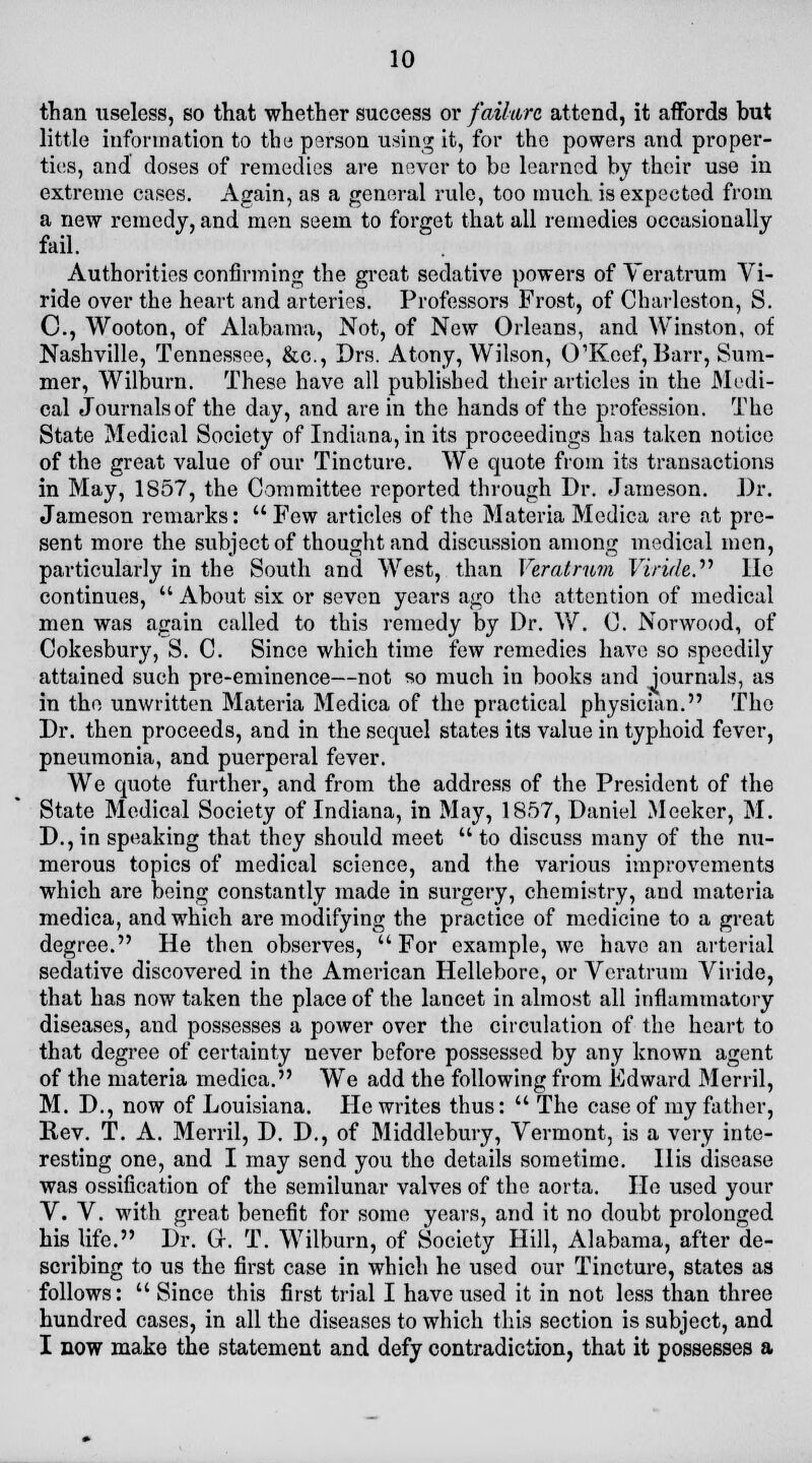 10 than useless, so that whether success or failure attend, it affords but little information to the person using it, for the powers and proper- ties, and doses of remedies are never to be learned by their use in extreme cases. Again, as a general rule, too much is expected from a new remedy, and men seem to forget that all remedies occasionally fail. Authorities confirming the great sedative powers of Veratrum Vi- ride over the heart and arteries. Professors Frost, of Charleston, S. C, Wooton, of Alabama, Not, of New Orleans, and Winston, of Nashville, Tennessee, &c, Drs. Atony, Wilson, CTKcef, Barr, Sum- mer, Wilburn. These have all published their articles in the Medi- cal Journals of the day, and are in the hands of the profession. The State Medical Society of Indiana, in its proceedings has taken notice of the great value of our Tincture. We quote from its transactions in May, 1857, the Committee reported through Dr. Jameson. J)r. Jameson remarks:  Few articles of the Materia Medica are at pre- sent more the subject of thought and discussion among medical men, particularly in the South and West, than Veratrum Yiride?'1 He continues,  About six or seven years ago the attention of medical men was again called to this remedy by Dr. W. C. Norwood, of Cokesbury, S. C. Since which time few remedies have so speedily attained such pre-eminence—not so much in books and journals, as in the unwritten Materia Medica of the practical physician. The Dr. then proceeds, and in the sequel states its value in typhoid fever, pneumonia, and puerperal fever. We quote further, and from the address of the President of the State Medical Society of Indiana, in May, 1S57, Daniel Meeker, M. D., in speaking that they should meet  to discuss many of the nu- merous topics of medical science, and the various improvements which are being constantly made in surgery, chemistry, and materia medica, and which are modifying the practice of medicine to a great degree. He then observes, For example, we have an arterial sedative discovered in the American Hellebore, or Veratrum Viride, that has now taken the place of the lancet in almost all inflammatory diseases, and possesses a power over the circulation of the heart to that degree of certainty never before possessed by any known agent of the materia medica. We add the following from Edward Merril, M. D., now of Louisiana. He writes thus:  The case of my father, Rev. T. A. Merril, D. D., of Middlebury, Vermont, is a very inte- resting one, and I may send you the details sometime. His disease was ossification of the semilunar valves of the aorta. He used your V. V. with great benefit for some years, and it no doubt prolonged his life. Dr. Gr. T. Wilburn, of Society Hill, Alabama, after de- scribing to us the first case in which he used our Tincture, states as follows:  Since this first trial I have used it in not less than three hundred cases, in all the diseases to which this section is subject, and