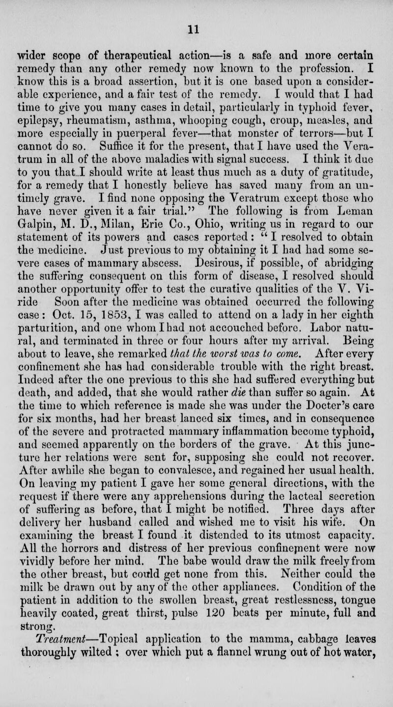 wider scope of therapeutical action—is a safe and more certain remedy than any other remedy now known to the profession. I know this is a broad assertion, but it is one based upon a consider- able experience, and a fair test of the remedy. I would that I had time to give you many cases in detail, particularly in typhoid fever, epilepsy, rheumatism, asthma, whooping cough, croup, measles, and more especially in puerperal fever—that monster of terrors—but I cannot do so. Suffice it for the present, that I have used the Vera- trum in all of the above maladies with signal success. I think it due to you that I should write at least thus much as a duty of gratitude, for a remedy that I honestly believe has saved many from an un- timely grave. I. find none opposing the Veratrum except those who have never given it a fair trial. The following is from Leman Galpin, M. D., Milan, Erie Co., Ohio, writing us in regard to our statement of its powers and cases reported :  I resolved to obtain the medicine. Just previous to my obtaining it I had had some se- vere cases of mammary abscess. Desirous, if possible, of abridging the suffering consequent on this form of disease, I resolved should another opportunity offer to test the curative qualities of the V. Vi- ride Soon after the medicine was obtained occurred the following- case : Oct. 15, 1853, I was called to attend on a lady in her eighth parturition, and one whom I had not accouched before. Labor natu- ral, and terminated in three or four hours after my arrival. Being about to leave, she remarked that the worst was to come. After every confinement she has had considerable trouble with the right breast. Indeed after the one previous to this she had suffered everything but death, and added, that she would rather die than suffer so again. At the time to which reference is made she was under the Docter's care for six months, had her breast lanced six times, and in consequence of the severe and protracted mammary inflammation become typhoid, and seemed apparently on the borders of the grave. At this junc- ture her relations were sent for, supposing she could not recover. After awhile she began to convalesce, and regained her usual health. On leaving my patient I gave her some general directions, with the request if there were any apprehensions during the lacteal secretion of suffering as before, that I might be notified. Three days after delivery her husband called and wished me to visit his wife. On examining the breast I found it distended to its utmost capacity. All the horrors and distress of her previous confinepient were now vividly before her mind. The babe would draw the milk freely from the other breast, but could get none from this. Neither could the milk be drawn out by any of the other appliances. Condition of the patient in addition to the swollen breast, great restlessness, tongue heavily coated, great thirst, pulse 120 beats per minute, full and strong. Treatment—Topical application to the mamma, cabbage leaves thoroughly wilted ; over which put a flannel wrung out of hot water,