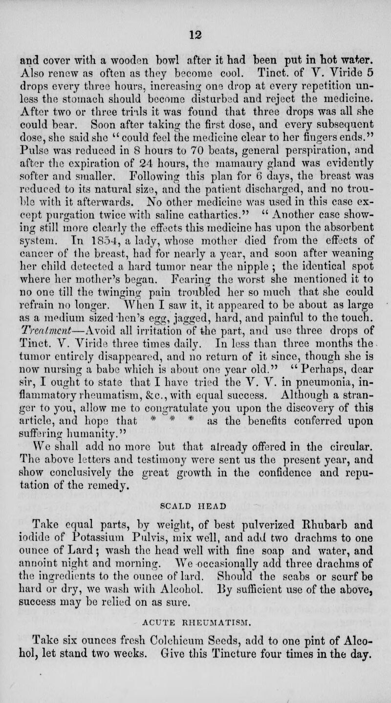 and cover with a wooden bowl after it had been put in hot water. Also renew as often as they become cool. Tinct. of V. Viride 5 drops every three hours, increasing one drop at every repetition un- less the stomach should become disturbed and reject the medicine. After two or three trills it was found that three drops was all she could bear. Soon after taking the first dose, and every subsequent close, she said she  could feel the medicine clear to her fingers ends. Pulse was reduced in 8 hours to 70 beats, general perspiration, and after the expiration of 24 hours, the mamaury gland was evidently softer and smaller. Following this plan for 6 days, the breast was reduced to its natural size, and the patient discharged, and no trou- ble with it afterwards. No other medicine was used in this case ex- cept purgation twice with saline cathartics.  Another case show- ing still more clearly the effects this medicine has upon the absorbent system. In 1854, a lady, whose mother died from the effects of cancer of the breast, had for nearly a year, and soon after weaning her child detected a hard tumor near the nipple ; the identical spot where her mother's began. Fearing the worst she mentioned it to no one till the twinging pain troubled her so much that she could refrain no longer. When I saw it, it appeared to be about as large as a medium sized 'hen's egcr^ jagged, hard, and painful to the touch. Treatment—Avoid all irritation of the part, and use three drops of Tinct. V. Viride three times daily. In less than three months the tumor entirely disappeared, and no return of it since, though she is now nursing a babe which is about one year old.  Perhaps, dear sir, I ought to state that I have tried the V. V. in pneumonia, in- flammatory rheumatism, &c, with equal success. Although a stran- ger to you, allow me to congratulate you upon the discovery of this article, and hope that * * * as the benefits conferred upon suffering humanity. We shall add no more but that already offered in the circular. The above letters and testimony were sent us the present year, and show conclusively the great growth in the confidence and repu- tation of the remedy. SCALD HEAD Take equal parts, by weight, of best pulverized Rhubarb and iodide of Potassium Pulvis, mix well, and add two drachms to one ounce of Lard; wash the head well with fine soap and water, and annoint night and morning. We occasionally add three drachms of the ingredients to the ounce of lard. Should the scabs or scurf be hard or dry, we wash with Alcohol. By sufficient use of the above, success may be relied on as sure. ACUTE RHEUMATISM. Take six ounces fresh Colchicum Seeds, add to one pint of Alco- hol, let stand two weeks. Give this Tincture four times in the day.