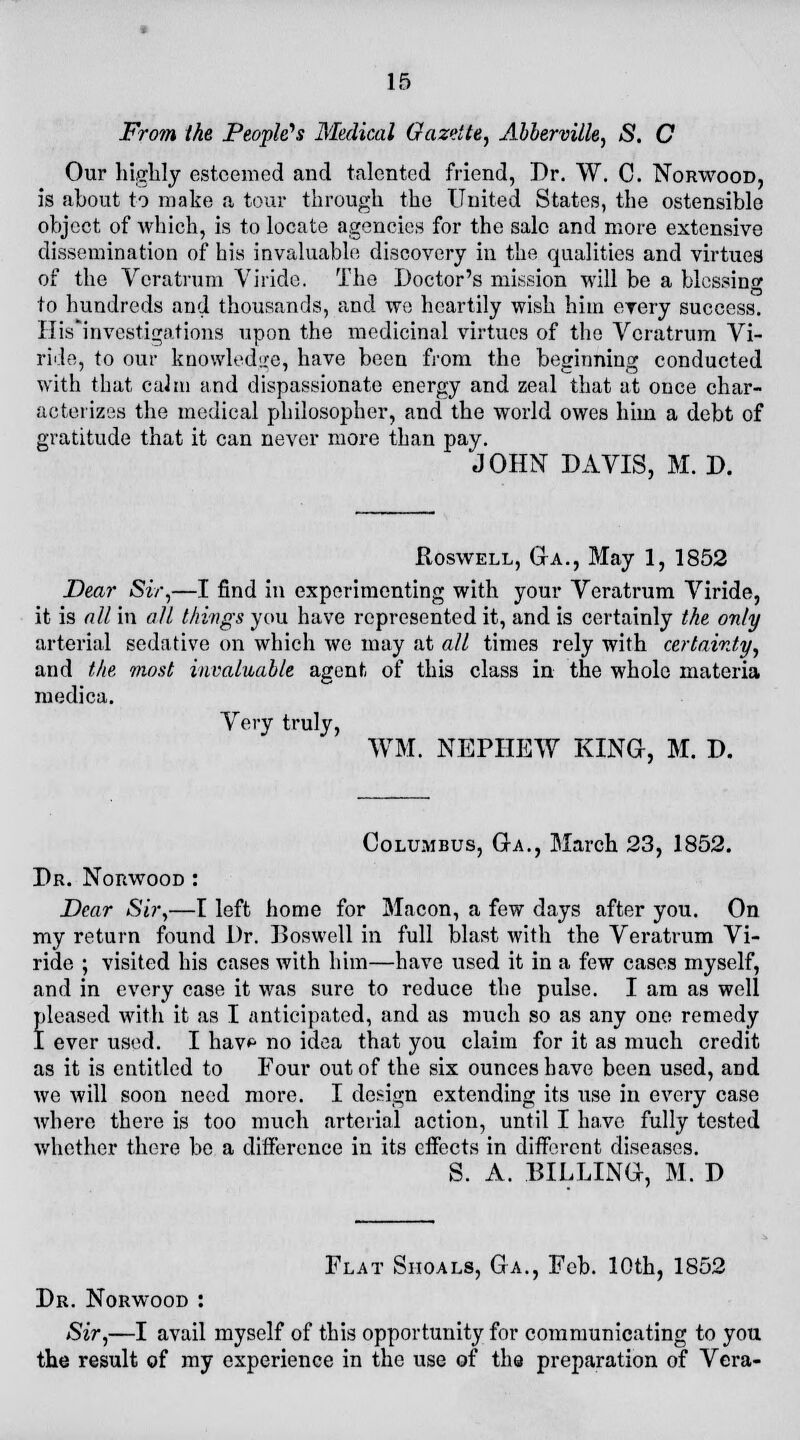 From the People?s Medical Gazette, Abberville, S. C Our highly esteemed and talented friend, Dr. W. C. Norwood, is about to make a tour through the United States, the ostensible object of which, is to locate agencies for the sale and more extensive dissemination of his invaluable discovery in the qualities and virtues of the Veratrum Viride. The Doctor's mission will be a blessing to hundreds and thousands, and we heartily wish him every success. His'investigations upon the medicinal virtues of the Veratrum Vi- ride, to our knowledge, have been from the beginning conducted with that cahu and dispassionate energy and zeal that at once char- acterizes the medical philosopher, and the world owes him a debt of gratitude that it can never more than pay. JOHN DAVIS, M. D. Roswell, GrA., May 1, 1852 Dear Sir,—I find in experimenting with your Veratrum Viride, it is all in all things you have represented it, and is certainly the only arterial sedative on which we may at all times rely with certainty, and the most invaluable agent of this class in the whole materia medica. Very truly, WM. NEPHEW KING, M. D. Columbus, Ga., March 23, 1852. Dr. Norwood : Dear Sir,—I left home for Macon, a few days after you. On my return found Dr. Doswell in full blast with the Veratrum Vi- ride ; visited his cases with him—have used it in a few cases myself, and in every case it was sure to reduce the pulse. I am as well pleased with it as I anticipated, and as much so as any one remedy I ever used. I hav*1 no idea that you claim for it as much credit as it is entitled to Four out of the six ounces have been used, and we will soon need more. I design extending its use in every case where there is too much arterial action, until I have fully tested whether there be a difference in its effects in different diseases. S. A. BILLING, M. D Flat Shoals, Ga., Feb. 10th, 1852 Dr. Norwood : Sir,—I avail myself of this opportunity for communicating to you the result of my experience in the use of the preparation of Vera-