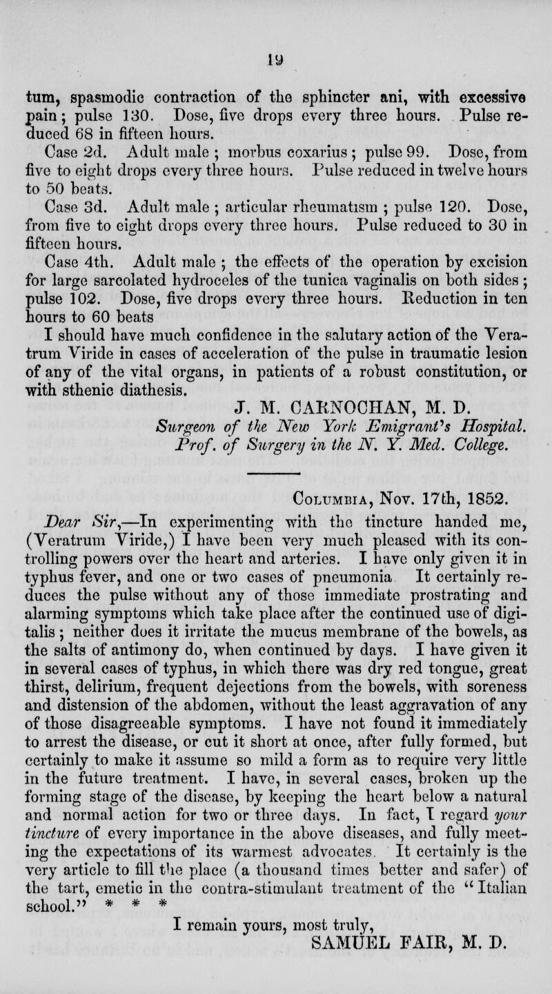 iy turn, spasmodic contraction of the sphincter ani, with excessive pain; pulse 130. Dose, five drops every three hours. Pulse re- duced 68 in fifteen hours. Case 2d. Adult male ; morbus coxarius; pulse 99. Dose, from five to eight drops every three hours. Pulse reduced in twelve hours to 50 beats. Case 3d. Adult male ; articular rheumatism ; pulse 120. Dose, from five to eight drops every three hours. Pulse reduced to 30 in fifteen hours. Case 4th. Adult male 5 the effects of the operation by excision for large sarcolated hydroceles of the tunica vaginalis on both sides ; pulse 102. Dose, five drops every three hours. Reduction in ten hours to 60 beats I should have much confidence in the salutary action of the Vera- trum Viride in cases of acceleration of the pulse in traumatic lesion of any of the vital organs, in patients of a robust constitution, or with sthenic diathesis. J. M. CARNOCHAN, M. D. Surgeon of the New York EmigranVs Hospital. Prof, of Surgery in the 2V. Y. Med. College. Columbia, Nov. 17th, 1852. Dear Sir,—In experimenting with the tincture handed me, (Veratrum Viride,) I have been very much pleased with its con- trolling powers over the heart and arteries. I have only given it in typhus fever, and one or two cases of pneumonia It certainly re- duces the pulse without any of those immediate prostrating and alarming symptoms which take place after the continued use of digi- talis ; neither does it irritate the mucus membrane of the bowels, as the salts of antimony do, when continued by days. I have given it in several cases of typhus, in which there was dry red tongue, great thirst, delirium, frequent dejections from the bowels, with soreness and distension of the abdomen, without the least aggravation of any of those disagreeable symptoms. I have not found it immediately to arrest the disease, or cut it short at once, after fully formed, but certainly to make it assume so mild a form as to require very little in the future treatment. I have, in several cases, broken up the forming stage of the disease, by keeping the heart below a natural and normal action for two or three days. In fact, I regard your tincture of every importance in the above diseases, and fully meet- ing the expectations of its warmest advocates. It certainly is the very article to fill the place (a thousand times better and safer) of the tart, emetic in the contra-stimulant treatment of the  Italian school. * * * I remain yours, most truly, SAMUEL FAIR, M. D.