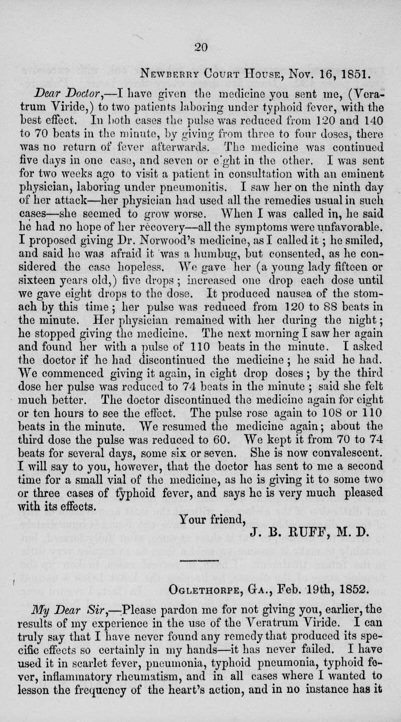 Newberry Court House, Nov. 16, 1851. Dear Doctor,—I have given the medicine you sent me, (Vera- trum Viride,) to two patients laboring under typhoid fever, with the best effect. In both cases the pulse was reduced from 120 and 140 to 70 beats in the minute, by giving from three to four doses, there was no return of fever afterwards. The medicine was continued five days in one case, and seven or e'ght in the other. I was sent for two weeks ago to visit a patient in consultation with an eminent physician, laboring under pneumonitis. I saw her on the ninth day of her attack—her physician had used all the remedies usual in such cases—she seemed to grow worse. When I was called in, he said he had no hope of her recovery—all the symptoms Avereiinfavorable. I proposed giving Dr. Norwood's medicine, as I called it ; he smiled, and said he was afraid it was a humbug, but consented, as he con- sidered the case hopeless. We gave her (a young lady fifteen or sixteen years old,) five drops ; increased one drop each dose until we gave eight drops to the dose. It produced nausea of the stom- ach by this time; her pulse was reduced from 120 to 88 beats in the minute. Her physician remained with her during the night; he stopped giving the medicine. The next morning I saw her again and found her with a pulse of 110 beats in the minute. I asked the doctor if he had discontinued the medicine ; he said he had. We commenced giving it again, in eight drop doses ; by the third dose her pulse was reduced to 74 beats in the minute ; said she felt much better. The doctor discontinued the medicine again for eight or ten hours to see the effect. The pulse rose again to 108 or 110 beats in the minute. We resumed the medicine again; about the third dose the pulse was reduced to 60. We kept it from 70 to 74 beats for several days, some six or seven. She is now convalescent. I will say to you, however, that the doctor has sent to me a second time for a small vial of the medicine, as he is giving it to some two or three cases of typhoid fever, and says he is very much pleased with its effects. Your friend, J. B. RUFF, M. D. Oglethorpe, Ga., Feb. 19th, 1852. My Dear Sir,—Please pardon me for not giving you, earlier, the results of my experience in the use of the Veratrum Viride. I can truly say that I have never found any remedy that produced its spe- cific effects so certainly in my hands—it has never failed. I have used it in scarlet fever, pneumonia, typhoid pneumonia, typhoid fe- ver, inflammatory rheumatism, and in all cases where I wanted to lesson the frequency of the heart's action, and in no instance has it