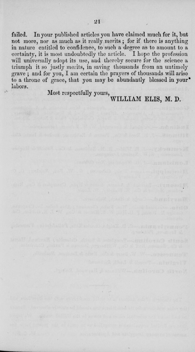 failed. In your published articles you have claimed much for it, but not more, nor as much as it really merits ; for if there is anything in nature entitled to confidence, to such a degree as to amount to a certainty, it is most undoubtedly the article. I hope the profession will universally adopt its use, and thereby secure for the science a triumph it so justly merits, in saving thousands from an untimely grave ; and for you, I am certain the prayers of thousands will arise to a throne of grace, that you may be abundantly blessed in your* labors. Most respectfully yours, WILLIAM ELIS, M. D.