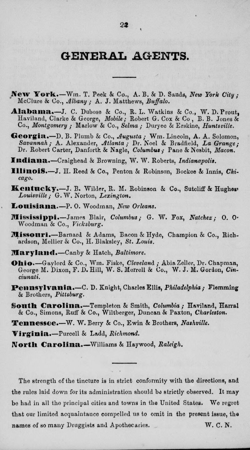24 GENERAL AGENTS. New York.—Win. T. Peek & Co., A. B. & D. Sands, New York City ; McClure & Co., Albany ; A. J. Matthews, Buffalo. Alabama.-J. C. Dubose & Co., R. L. Watkias & Co., W. D. Prout, Haviland, Clarke & George, Mobile; Robert G. Cox & Co , B. B. Jones & Co., Montgomery ; Marlow & Co., Selma ; Duryeo & Erskine, Iiuntsoille. Georgia.—D. B. Plumb & Co., Augusta ; Wrn. Lincoln, A. A. Solomon, Savannah; A. Alexander, Atlanta ; Dr. Noel & Biadfield, La Grange; Dr. Robert Carter, Danfortk & Nagle, Columbus; Pane & Nesbit, Macon. Indiana..—Craighead & Browning, W. W. Roberts. Indianapolis. Illinois.—J. H. Reed & Co., Penton & Robinson, Bockee & Innis, Chi- cago. Kentucky.—J. B. Wilder, R. M. Robinson & Co., Sutcliff & Hughes' Louisville; G.W.Norton, Lexington. Louisiana.—P. 0. Woodman, New Orleans. Mississippi.—James Blair, Columbus; G. W. Fox, Natchez; 0. 0- Woodman & Co., Vicksburg. Missouri.—Barnard & Adams, Bacon & Hyde, Champion & Co., Rich- ardson, Mellier & Co., H. Blaksley, St. Louis. Maryland.—Canby & Hatch, Baltimore. Ohio.—Gavlord & Co., Wm. Fiske, Cleveland ; AbiaZeller, Dr. Chapman, George M. Dixon, F. D. Hill, W. S. Merrell & Co., W. J. M. Gordon, Cin- ciunati. Pennsylvania.—C. D. Knight, Charles Ellis, Philadelphia ; Flemming & Brothers, Pittsburg. South Carolina.—Templeton & Smith, Columbia ; Haviland, Harral & Co., Simons, Rulf & Co., Wiltberger, Duncan & Paxton, Charleston. Tennessee.—W. W. Berry & Co., Ewin & Brothers, Nashville. Virginia.—Purcell & Ladd, Richmond. North Carolina.—Williams & Haywood, Raleigh. The strength of the tincture is in strict conformity with the directions, and the rules laid down for its administration should bo strictly observed. It may bo had in all the principal cities and towns in the United States. We regret that our limited acquaintance compelled us to omit in the present issue, the names of so many Druggists and Apothecaries. W. C. N.