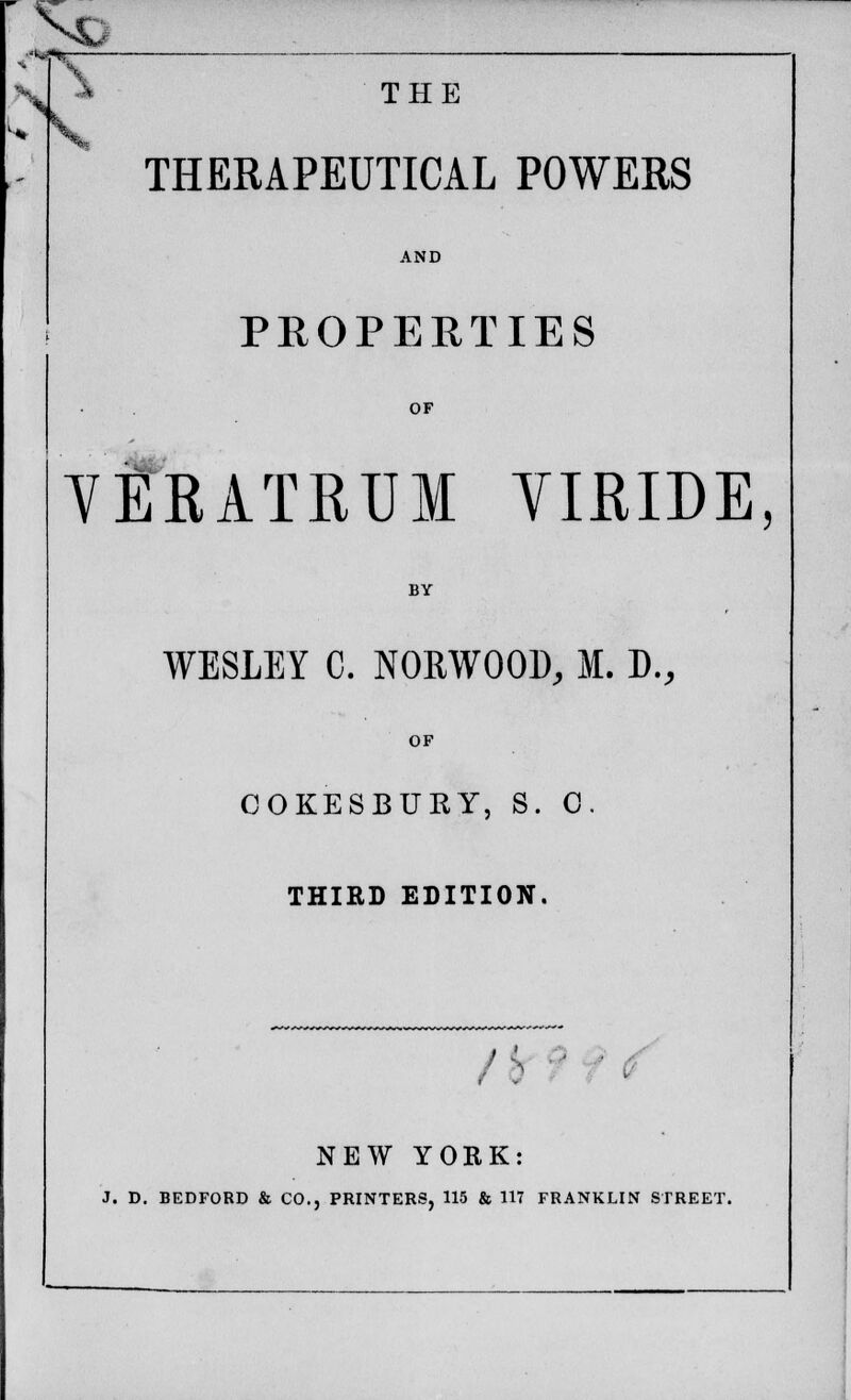 THERAPEUTICAL POWERS PROPERTIES OF VERATRUM YIRIDE, BY WESLEY C. NORWOOD, M. D., OF COKESBURY, S. 0. THIRD EDITION. ' ' ' ' . NEW YORK: J. D. BEDFORD & CO., PRINTERS, 115 & 117 FRANKLIN STREET.