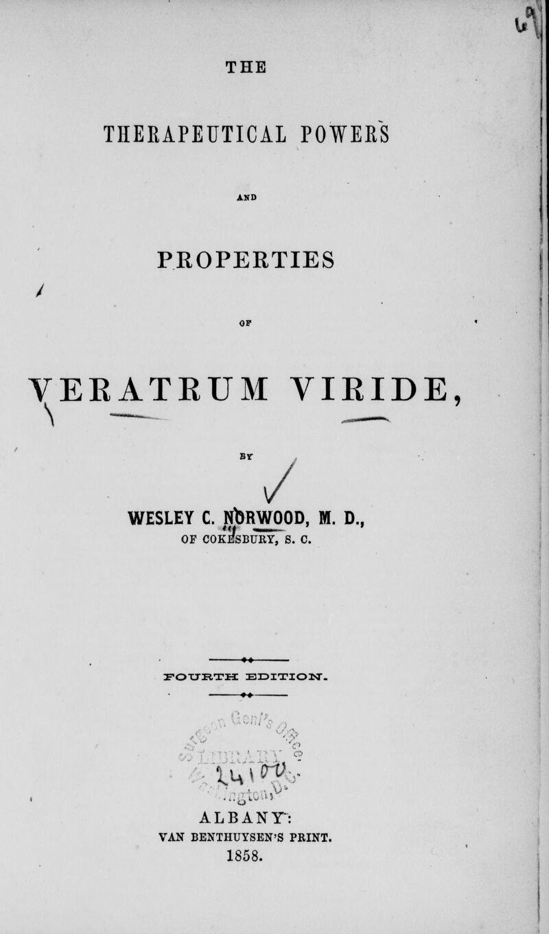 THE THERAPEUTICAL POWERS PROPERTIES OP VERATRUM VIRIDE, BY / WESLEY C. NORWOOD, M. D., OF COKESBURY, S. C. FOURTH EDITION. ♦♦ C© ALBANT: VAN BENTHUYSEN'S PRINT. 1858.