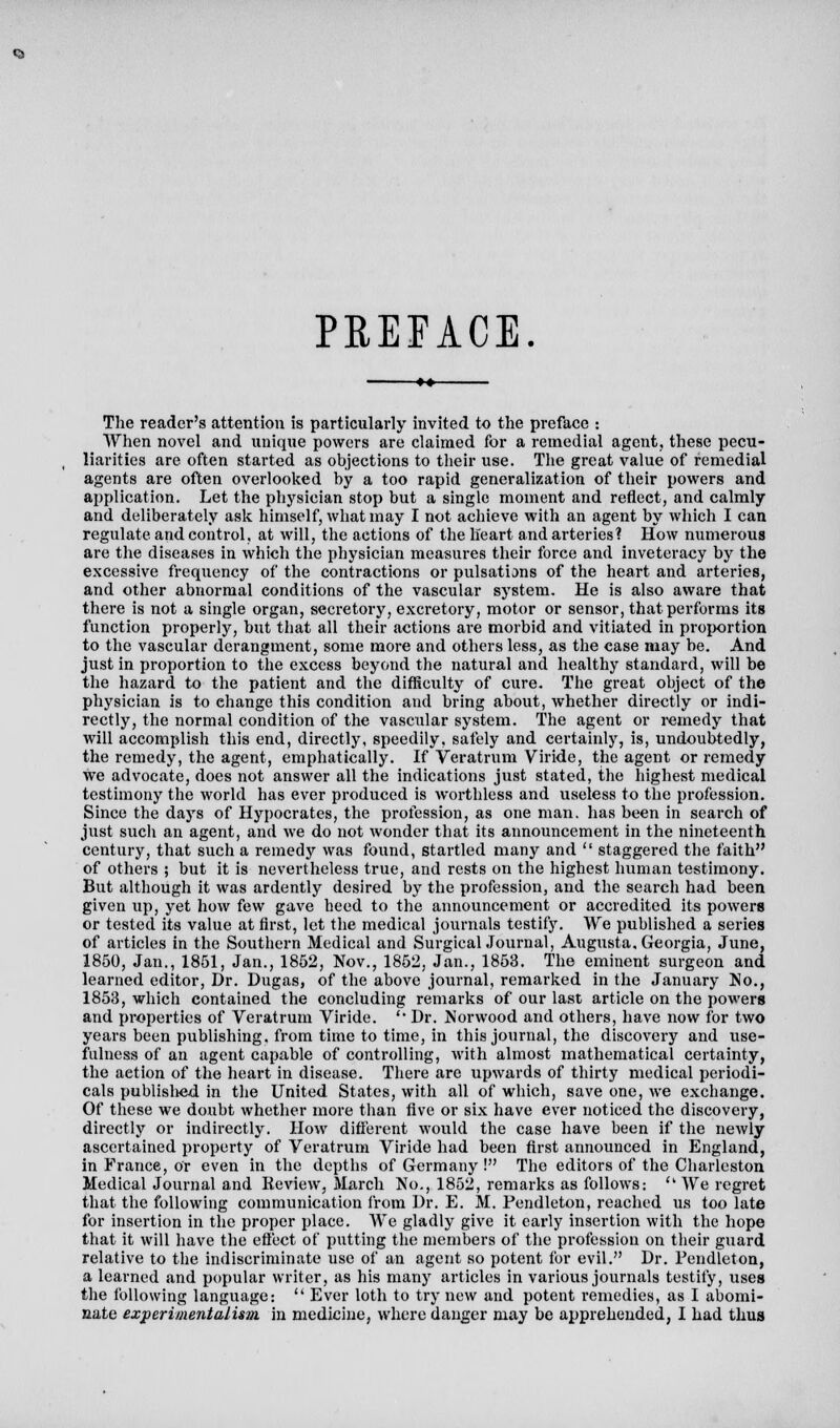 PREFACE. The reader's attention is particularly invited to the preface : When novel and unique powers are claimed for a remedial agent, these pecu- liarities are often started as objections to their use. The great value of remedial agents are often overlooked by a too rapid generalization of their powers and application. Let the physician stop but a single moment and reflect, and calmly and deliberately ask himself, what may I not achieve with an agent by which I can regulate and control, at will, the actions of the heart and arteries? How numerous are the diseases in which the physician measures their force and inveteracy by the excessive frequency of the contractions or pulsations of the heart and arteries, and other abnormal conditions of the vascular system. He is also aware that there is not a single organ, secretory, excretory, motor or sensor, that performs its function properly, but that all their actions are morbid and vitiated in proportion to the vascular derangment, some more and others less, as the case may be. And just in proportion to the excess beyond the natural and healthy standard, will be the hazard to the patient and the difficulty of cure. The great object of the physician is to ehange this condition and bring about, whether directly or indi- rectly, the normal condition of the vascular system. The agent or remedy that will accomplish this end, directly, speedily, safely and certainly, is, undoubtedly, the remedy, the agent, emphatically. If Veratrum Viride, the agent or remedy we advocate, does not answer all the indications just stated, the highest medical testimony the world has ever produced is worthless and useless to the profession. Since the days of Hypocrates, the profession, as one man. has been in search of just such an agent, and Ave do not wonder that its announcement in the nineteenth century, that such a remedy was found, startled many and  staggered the faith of others ; but it is nevertheless true, and rests on the highest human testimony. But although it was ardently desired by the profession, and the search had been given up, yet how few gave heed to the announcement or accredited its powers or tested its value at first, let the medical journals testify. We published a series of articles in the Southern Medical and Surgical Journal, Augusta, Georgia, June, 1850, Jan., 1851, Jan., 1852, Nov., 1852, Jan., 1853. The eminent surgeon and learned editor, Dr. Dugas, of the above journal, remarked in the January No., 1853, which contained the concluding remarks of our last article on the powers and properties of Veratrum Viride. '• Dr. Norwood and others, have now for two years been publishing, from time to time, in this journal, the discovery and use- fulness of an agent capable of controlling, with almost mathematical certainty, the action of the heart in disease. There are upwards of thirty medical periodi- cals published in the United States, with all of which, save one, we exchange. Of these we doubt whether more than five or six have ever noticed the discovery, directly or indirectly. How different would the case have been if the newly ascertained property of Veratrum Viride had been first announced in England, in France, or even in the depths of Germany ! The editors of the Charleston Medical Journal and Review, March No., 1852, remarks as follows:  We regret that the following communication from Dr. E. M. Pendleton, reached us too late for insertion in the proper place. We gladly give it early insertion with the hope that it will have the effect of putting the members of the profession on their guard relative to the indiscriminate use of an agent so potent for evil. Dr. Pendleton, a learned and popular writer, as his many articles in various journals testify, uses the following language:  Ever loth to try new and potent remedies, as I abomi- nate experimentalism in medicine, where danger may be apprehended, I had thus