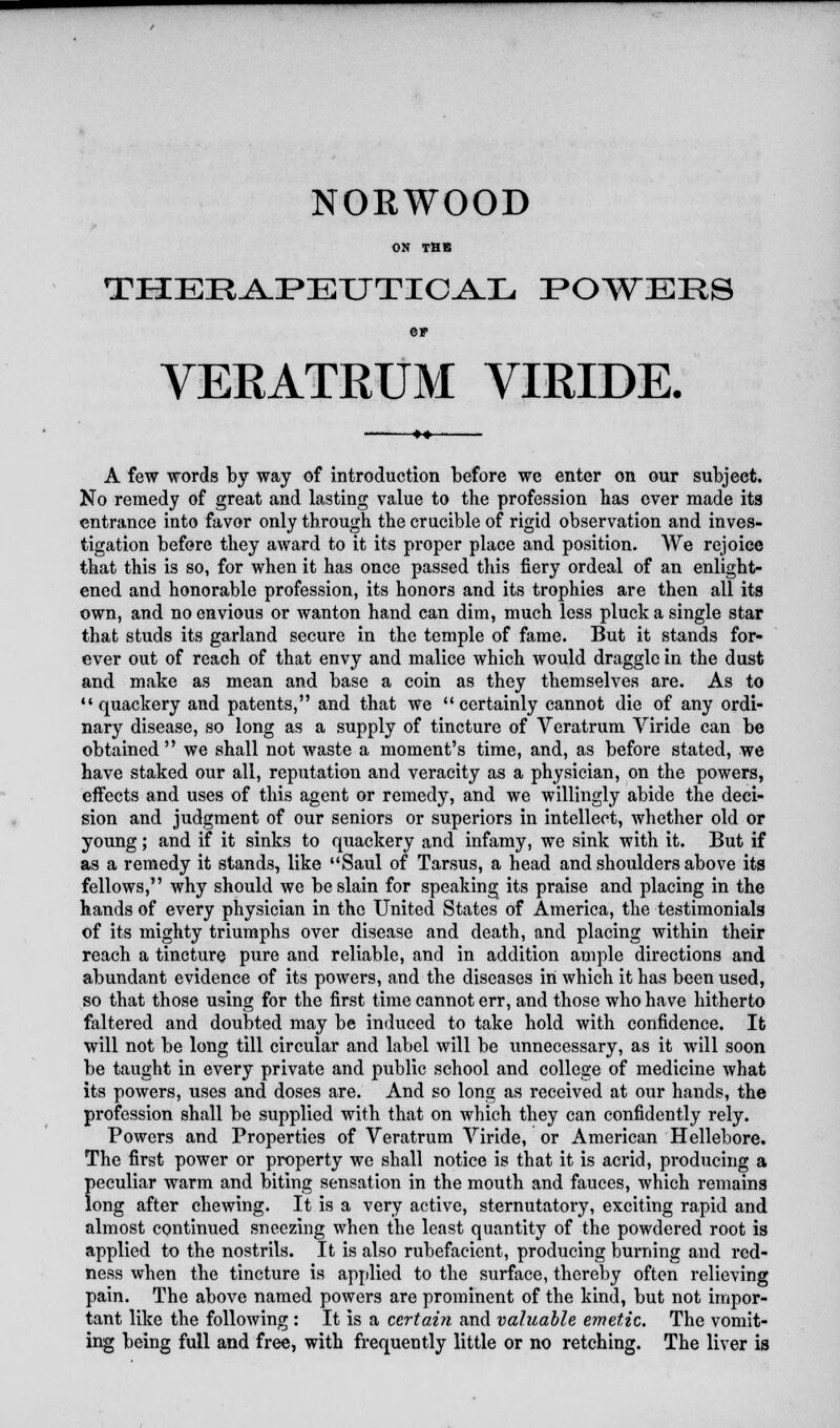 NORWOOD ON THE THERAPEUTICAL POWERS ©F VERATRUM VIRIDE. A few words by way of introduction before we enter on our subject. No remedy of great and lasting value to the profession has over made its entrance into favor only through the crucible of rigid observation and inves- tigation before they award to it its proper place and position- We rejoice that this is so, for when it has once passed this fiery ordeal of an enlight- ened and honorable profession, its honors and its trophies are then all its own, and no envious or wanton hand can dim, much less pluck a single star that studs its garland secure in the temple of fame. But it stands for- ever out of reach of that envy and malice which would draggle in the dust and make as mean and base a coin as they themselves are. As to quackery and patents, and that we certainly cannot die of any ordi- nary disease, so long as a supply of tincture of Veratrum Viride can be obtained we shall not waste a moment's time, and, as before stated, we have staked our all, reputation and veracity as a physician, on the powers, effects and uses of this agent or remedy, and we willingly abide the deci- sion and judgment of our seniors or superiors in intellect, whether old or young; and if it sinks to quackery and infamy, we sink with it. But if as a remedy it stands, like Saul of Tarsus, a head and shoulders above its fellows, why should we be slain for speaking its praise and placing in the hands of every physician in the United States of America, the testimonials of its mighty triumphs over disease and death, and placing within their reach a tincture pure and reliable, and in addition ample directions and abundant evidence of its powers, and the diseases in which it has been used, so that those using for the first time cannot err, and those who have hitherto faltered and doubted may be induced to take hold with confidence. It will not be long till circular and label will be unnecessary, as it will soon be taught in every private and public school and college of medicine what its powers, uses and doses are. And so long as received at our hands, the profession shall be supplied with that on which they can confidently rely. Powers and Properties of Veratrum Viride, or American Hellebore. The first power or property we shall notice is that it is acrid, producing a peculiar warm and biting sensation in the mouth and fauces, which remains long after chewing. It is a very active, sternutatory, exciting rapid and almost continued sneezing when the least quantity of the powdered root is applied to the nostrils. It is also rubefacient, producing burning and red- ness when the tincture is applied to the surface, thereby often relieving pain. The above named powers are prominent of the kind, but not impor- tant like the following: It is a certain and valuable emetic. The vomit- ing being full and free, with frequently little or no retching. The liver is