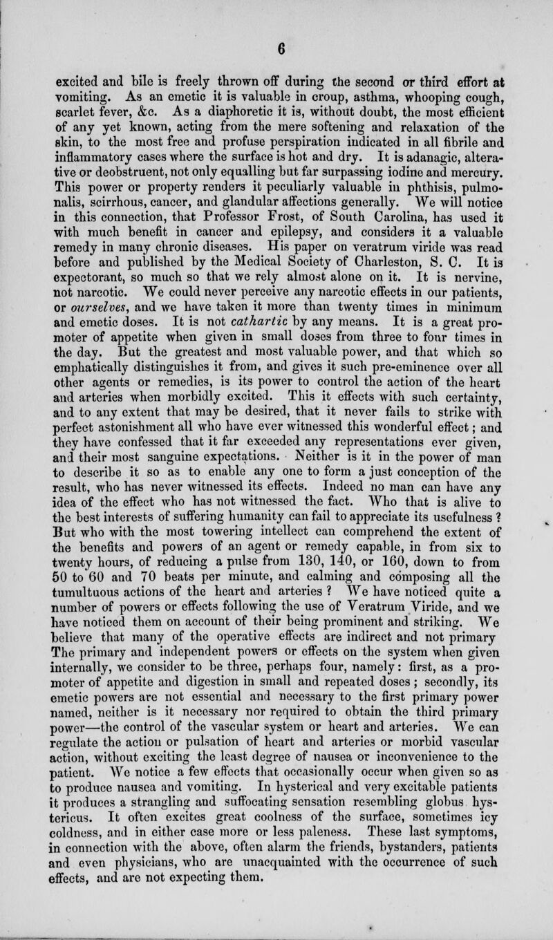 excited and bile is freely thrown off during the second or third effort at vomiting. As an emetic it is valuable in croup, asthma, whooping cough, scarlet fever, &c. As a diaphoretic it is, without doubt, the most efficient of any yet known, acting from the mere softening and relaxation of the skin, to the most free and profuse perspiration indicated in all fibrile and inflammatory cases where the surface is hot and dry. It is adanagic, altera- tive or deobstruent, not only equalling but far surpassing iodine and mercury. This power or property renders it peculiarly valuable in phthisis, pulmo- nalis, scirrhous, cancer, and glandular affections generally. We will notice in this connection, that Professor Frost, of South Carolina, has used it with much benefit in cancer and epilepsy, and considers it a valuable remedy in many chronic diseases. His paper on veratrum viride was read before and published by the Medical Society of Charleston, S. C. It is expectorant, so much so that we rely almost alone on it. It is nervine, not narcotic. We could never perceive any narcotic effects in our patients, or ourselves, and we have taken it more than twenty times in minimum and emetic doses. It is not cathartic by any means. It is a great pro- moter of appetite when given in small doses from three to four times in the day. But the greatest and most valuable power, and that which so emphatically distinguishes it from, and gives it such pre-eminence over all other agents or remedies, is its power to control the action of the heart and arteries when morbidly excited. This it effects with such certainty, and to any extent that may be desired, that it never fails to strike with perfect astonishment all who have ever witnessed this wonderful effect; and they have confessed that it far exceeded any representations ever given, and their most sanguine expectations. Neither is it in the power of man to describe it so as to enable any one to form a just conception of the result, who has never witnessed its effects. Indeed no man can have any idea of the effect who has not witnessed the fact. Who that is alive to the best interests of suffering humanity can fail to appreciate its usefulness ? But who with the most towering intellect can comprehend the extent of the benefits and powers of an agent or remedy capable, in from six to twenty hours, of reducing a pulse from 130, 140, or 160, down to from 50 to 60 and 70 beats per minute, and calming and composing all the tumultuous actions of the heart and arteries ? We have noticed quite a number of powers or effects following the use of Veratrum Viride, and we have noticed them on account of their being prominent and striking. We believe that many of the operative effects are indirect and not primary The primary and independent powers or effects on the system when given internally, we consider to be three, perhaps four, namely: first, as a pro- moter of appetite and digestion in small and repeated doses; secondly, its emetic powers are not essential and necessary to the first primary power named, neither is it necessary nor required to obtain the third primary power—the control of the vascular system or heart and arteries. We can regulate the action or pulsation of heart and arteries or morbid vascular action, without exciting the least degree of nausea or inconvenience to the patient. We notice a few effects that occasionally occur when given so as to produce nausea and vomiting. In hysterical and very excitable patients it produces a strangling and suffocating sensation resembling globus hys- tericus. It often excites great coolness of the surface, sometimes icy coldness, and in either case more or less paleness. These last symptoms, in connection with the above, often alarm the friends, bystanders, patients and even physicians, who are unacquainted with the occurrence of such effects, and are not expecting them.