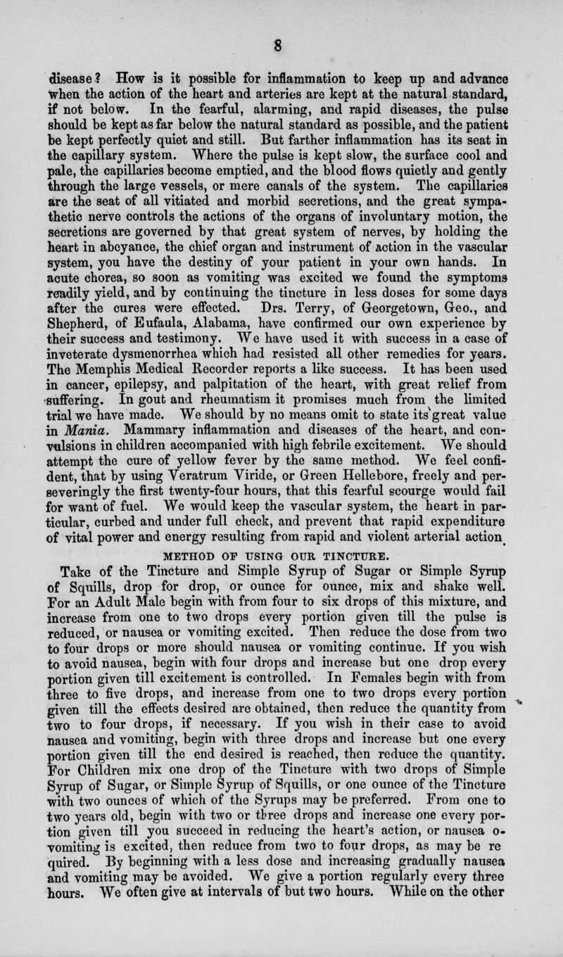 disease ? How is it possible for inflammation to keep up and advance when the action of the heart and arteries are kept at the natural standard, if not below. In the fearful, alarming, and rapid diseases, the pulse should be kept as far below the natural standard as possible, and the patient be kept perfectly quiet and still. But farther inflammation has its seat in the capillary system. Where the pulse is kept slow, the surface cool and pale, the capillaries become emptied, and the blood flows quietly and gently through the large vessels, or mere canals of the system. The capillaries are the seat of all vitiated and morbid secretions, and the great sympa- thetic nerve controls the actions of the organs of involuntary motion, the secretions are governed by that great system of nerves, by holding the heart in abeyance, the chief organ and instrument of action in the vascular system, you have the destiny of your patient in your own hands. In acute chorea, so soon as vomiting was excited we found the symptoms readily yield, and by continuing the tincture in less doses for some days after the cures were effected. Drs. Terry, of Georgetown, Geo., and Shepherd, of Eufaula, Alabama, have confirmed our own experience by their success and testimony. We have used it with success in a case of inveterate dysmenorrhea which had resisted all other remedies for years. The Memphis Medical Recorder reports a like success. It has been used in cancer, epilepsy, and palpitation of the heart, with great relief from •suffering. In gout and rheumatism it promises much from the limited trial we have made. We should by no means omit to state its'great value in Mania. Mammary inflammation and diseases of the heart, and con- vulsions in children accompanied with high febrile excitement. We should attempt the cure of yellow fever by the same method. We feel confi- dent, that by using Veratrum Viride, or Green Hellebore, freely and per- se veringly the first twenty-four hours, that this fearful scourge would fail for want of fuel. We would keep the vascular system, the heart in par- ticular, curbed and under full check, and prevent that rapid expenditure of vital power and energy resulting from rapid and violent arterial action< METHOD OF USING OUR TINCTURE. Take of the Tincture and Simple Syrup of Sugar or Simple Syrup of Squills, drop for drop, or ounce for ounce, mix and shake well. For an Adult Male begin with from four to six drops of this mixture, and increase from one to two drops every portion given till the pulse is reduced, or nausea or vomiting excited. Then reduce the dose from two to four drops or more should nausea or vomiting continue. If you wish to avoid nausea, begin with four drops and increase but one drop every portion given till excitement is controlled. In Females begin with from three to five drops, and increase from one to two drops every portion given till the effects desired are obtained, then reduce the quantity from two to four drops, if necessary. If you wish in their case to avoid nausea and vomiting, begin with three drops and increase but one every portion given till the end desired is reached, then reduce the quantity. For Children mix one drop of the Tincture with two drops of Simple Syrup of Sugar, or Simple Syrup of Squills, or one ounce of the Tincture with two ounces of which of the Syrups may be preferred. From one to two years old, begin with two or tbree drops and increase one every por- tion given till you succeed in reducing the heart's action, or nausea o- vomiting is excited, then reduce from two to four drops, as may be re quired. By beginning with a less dose and increasing gradually nausea and vomiting may be avoided. We give a portion regularly every three hours. We often give at intervals of but two hours. While on the other