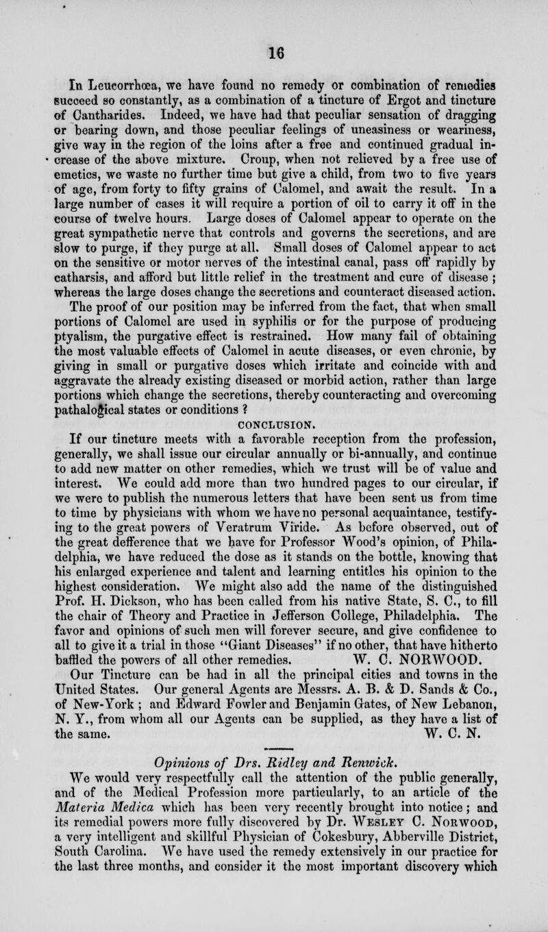 In Leueorrhoea, we have found no remedy or combination of remedies succeed so constantly, as a combination of a tincture of Ergot and tincture of Cantharides. Indeed, we have had that peculiar sensation of dragging or bearing down, and those peculiar feelings of uneasiness or weariness, give way in the region of the loins after a free and continued gradual in- crease of the above mixture. Croup, when not relieved by a free use of emetics, we waste no further time but give a child, from two to five years of age, from forty to fifty grains of Calomel, and await the result. In a large number of cases it will require a portion of oil to carry it off in the course of twelve hours. Large doses of Calomel appear to operate on the great sympathetic nerve that controls and governs the secretions, and are slow to purge, if they purge at all. Small doses of Calomel appear to act on the sensitive or motor nerves of the intestinal canal, pass off rapidly by catharsis, and afford but little relief in the treatment and cure of disease ; whereas the large doses change the secretions and counteract diseased action. The proof of our position may be inferred from the fact, that when small portions of Calomel are used in syphilis or for the purpose of producing ptyalism, the purgative effect is restrained. How many fail of obtaining the most valuable effects of Calomel in acute diseases, or even chronic, by giving in small or purgative doses which irritate and coincide with and aggravate the already existing diseased or morbid action, rather than large portions which change the secretions, thereby counteracting and overcoming pathaloglcal states or conditions ? CONCLUSION. If our tincture meets with a favorable reception from the profession, generally, we shall issue our circular annually or bi-annually, and continue to add new matter on other remedies, which we trust will be of value and interest. We could add more than two hundred pages to our circular, if we were to publish the numerous letters that have been sent us from time to time by physicians with whom we have no personal acquaintance, testify- ing to the great powers of Veratrum Viride. As before observed, out of the great defference that we have for Professor Wood's opinion, of Phila- delphia, we have reduced the dose as it stands on the bottle, knowing that his enlarged experience and talent and learning entitles his opinion to the highest consideration. We might also add the name of the distinguished Prof. H. Dickson, who has been called from his native State, S. C, to fill the chair of Theory and Practice in Jefferson College, Philadelphia. The favor and opinions of such men will forever secure, and give confidence to all to give it a trial in those Giant Diseases if no other, that have hitherto baffled the powers of all other remedies. W. C. NORWOOD. Our Tincture can be had in all the principal cities and towns in the United States. Our general Agents are Messrs. A. B. & D. Sands & Co., of New-York ; and Edward Fowler and Benjamin Gates, of New Lebanon, N. Y., from whom all our Agents can be supplied, as they have a list of the same. W. C. N. Opinions of Drs. Ridley and Renwick. We would very respectfully call the attention of the public generally, and of the Medical Profession more particularly, to an article of the Materia Medica which has been very recently brought into notice; and its remedial powers more fully discovered by Dr. Wesley C. Norwood, a very intelligent and skillful Physician of Cokesbury, Abberville District, South Carolina. We have used the remedy extensively in our practice for the last three months, and consider it the most important discovery which