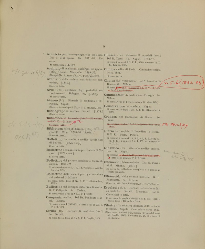 \ Archivio por 1' antropologia e la etnologia. Clinica (La). Gazzetta di ospedali [etc.] Dal P. Mantegazza. 80. 1871-81. Fir- Dal R. Teste. 4o. Napoli. 1874-76. enze- Si cerca i numeri 1. 2. T. I '1874) : numero 12, T. Si cerca Tomo II, 1872. II, Luglio, 1875. Archivio di medicina, chirurgia ed igiene. Clinica medica di Pavia. [etótt/Roina. Mensuale. 1869-75. del a. 1881. Si cerea No. 2. Anno 4 (T. vi. Febbraio, 1872*. Si cerca tutto. Archivio della società medico-fisiche fior- Clinica (La) Yeterinaria !ntÌnil- [1841'1 Pensanti. Milano. Si cerca tutto. Cominciato prima Dal N 80. Si cere Arte (Dell') ostetricia, fogli periodici, con — dflBfl fi nn-l-rim- rami colorati. Bologna. 80. [1788]. Commentarti di medicina e chiruróa Si cerca tutto. ,... 6 Milano. Ateneo (L'). Giornale di medicina e ehi- Si cerca No % T. r (Settembl.e e 0Uob Jg74) rurgia. Napoli. Si cerca tutto dopo il No. 5, T. I, Maggio, 1816 Conservatore della salute. Napoli. Bibliographia medica. Napoli. [1874.] B^tntto ^ U No. 6. T. m(Gennaio 10 Si cerca tutto. Cronaca del manicomio di Siena, Biblioteca-«li ùaaum*, [etc.]—2*fWmm-, 4o. Siena. Si cercano i rnlumi 1, a, 3, Kprima '1(11' Sì-~cì£cjl_i^ Biblioteca fisica d' Europa, [etc] di' Hru- gnatelli. 20 v. 1788-91. Pavia. ' Diario dell* ospizio di Beneditto in Pesaro. -Sieste* tutto. 1872-82. Folio. Pesaro. Bollettino del comitato medico provinciale *£T£1 mncri *'* T }' 1872; no- di Padova. [1875 ■ M?.] g t!vi. * * * ' 1 —Mrf 6l Si cerca tutto. _ . u-n.^- „ , , . . -Dinamico (U). Giornale medico omiopa- Hollettino del manicomio provinciale di No- lico gQ w v vara, [1879 e xeq.l 0. '. „. J n i - ili jj ni j 1 un Sl cerc:l tutt0- A tutto dopo il no. 5, T. III (1880). Dal G. Pozzi e Bollettino del privato manicomio Fleurent. Effemeridi fisico-mediche. Napoli. 18,5-82. ^tri. Si cercano i numeri 1,4, 7, T.I. (Gennaio, Aprile, , „ . J Luglio. 1875;. Ca la colIezl°ne completa o qualunque parte separata. Bollettino della società per la, cremazione __ dei cadaveri di Milano. Effemeridi delle scienze mediche. G. B. Si cerca tutto dopo il No. 3. T. I. (Settembre. Fantonetti- So- Milano. 1876). j Si cerca tutto dopo il Giugno, 1841 (T. V. 2 serie). Bullettino del consiglio subalpino di sanità. Esculapio (L'). Giornale delle scienze fiai- G. F. Caligarla. 8o. Torino. co-mediche. Napoli. Mensuale Dal G Si cerca tutto dopo il No. 1, T. I (1801). , Castellacci e alt ri. Campania medica. Dal Dr. Prudente e al- Si cercano le pagine 208-225 del T. x.xi (1834) e tri. Caserta. tutto dopo il Dicembre, 1849. kSLÌSE I(18701>: etuU0d<,p0Ì1 ^•'•Piliatre(ll) sebezio; giornale delle scienze n- m\ ni i .• i- ■ r -, medichc- Napoli. Cominciato circa 1832. Cirillo (II). Giornale di medicina rete 1 «;„„..„ • i • i ^ . , o v ,. L J, Si ce, ca001 volumi 1-2.3, inclus. (Prima del mese 8°- *aPoh- * Luglio. 1842) ; i volumi 25, 28, 30 e dopo il