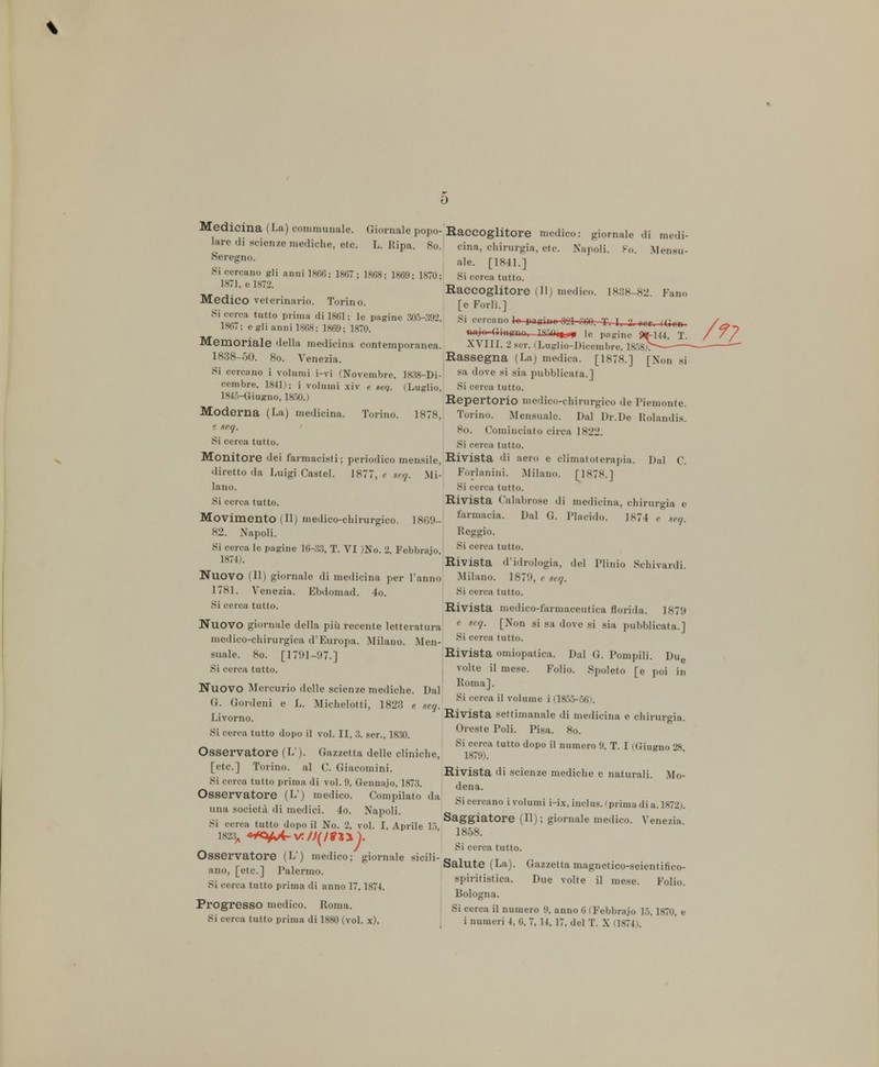 \ Medicina (La) communale. Giornale popo- lare di scienze mediche, etc. L. Ripa. 80. «Seregno. Si cercano gli anni 1866; 1867; 1868; 1869; 1870- 1871, e 1872. Medico veterinario. Torino. Si cerca tutto prima di 1861; le pagine 305-392, 1867; e gli anni 1868; 1869; 1870. Memoriale della medicina contemporanea. 1838-00. 80. Venezia. Si cercano i volumi i-vi (Novembre, 1838-Di- cembre, 1841); i volumi xiv e sei. (Luglio, 1845-Giugno, 1850.) Moderna (La) medicina, Torino. 1878, e seq. ' Si cerei tutto. Monitore dei farmacisti; periodico mensile, diretto da Luigi Castel. 1877, e seq. Mi- lano. Si cerca tutto. Movimento (II) medico-chirurgico. 1869- 82. Napoli. Si cerca le pagine 16-33, T. VI )No. 2, Febbnijo 1874). Nuovo (II) giornale di medicina per l'anno 1781. Venezia. Ebdomad. 4o. Si cerca tutto. NUOVO giornale della più recente letteratura medico-chirurgica d'Europa. Milano. Men- suale. 80. [1791-97.] Si cerca tutto. Nuovo Mercurio delle scienze mediche. Dal G. Gordeni e L. Michelotti, 1823 e .seq. Livorno. Si cerca tutto dopo il voi. II, 3. ser., 1830. Osservatore (L ). Gazzetta delle cliniche, [etc.] Torino, al C. Giacomini. Si cerca tutto prima di voi. 9, Gennajo, 1873. Osservatore (L!) medico. Compilato da una società di medici. 4o. Napoli. Si cerca tutto dopo il No. 2, voi. I, Aprile 15 1823,, *4Ci+Jc- Y./J(/8*yJ. Osservatore (L') medico; giornale sicili- ano, [etc] Palermo. Si cerca tutto prima di anno 17,1874. Progresso medico. Roma. Si cerca tutto prima di 1880 (voi. x). Raccoglitore medico: giornale di m<Vi- cina, chirurgia, etc. Napoli. Po. Menati- ale. [1841.] Si cerca tutto. Raccoglitore 1 11 medico. 1838-82. Fano [e Forlì.] Si in Ir pifrinr iH rm. T I. 2. rcr. (Con fìiijo-Uiugno,—le pagine Ptf-144, T. XVIII, 2 ger. «Luglio-Dicembre, 1858;. Rassegna (La) medica. [1878.] [Non si sa dove si sia pubblicata.] Si cerca tutto. Repertorio medico-chirurgico de Piemonte. Torino. Mensuale. Dal Dr.De Rolandis. 80. Cominciato circa 1822. Si cerca tutto. Rivista di aero e climatoterapia. Dal C. Forlanini. Milano. [1878.] Si cerca tutto. Rivista Calabrese di medicina, chirurgia e farmacia. Dal G. Placido. 1874 e seq. Reggio. Si cerca tutto. Rivista d'idrologia, del Plinio Schivanti. Milano. 1879, e seq. Si cerca tutto. Rivista medico-farmaceutica florida. 1879 e seq. [Non si sa dove si sia pubblicata.] Si cerca tutto. Rivista omiopatica. Dal G. Pompili. Due volte il mese. Folio. Spoleto [e poi in Roma]. Si cerca il volume i (1855-56). Rivista settimanale di medicina e chirurgia. Oreste Poli. Pisa. 80. Si cerca tutto dopo il numero 9, T. I (Giugno ''8 1879). Rivista di scienze mediche e naturali. Mo- dena. Si cercano i volumi i-ix, inclus. 'prima di a. 1872). Saggiatore (II); giornale medico. Venezia. 1858. Si cerca tutto. Salute (La). Gazzetta magnetico-seientirico- spiritistica. Due volte il mese. Folio. Bologna. Si cerca il numero 9, anno 6 (Febbrajo 15,1870, a