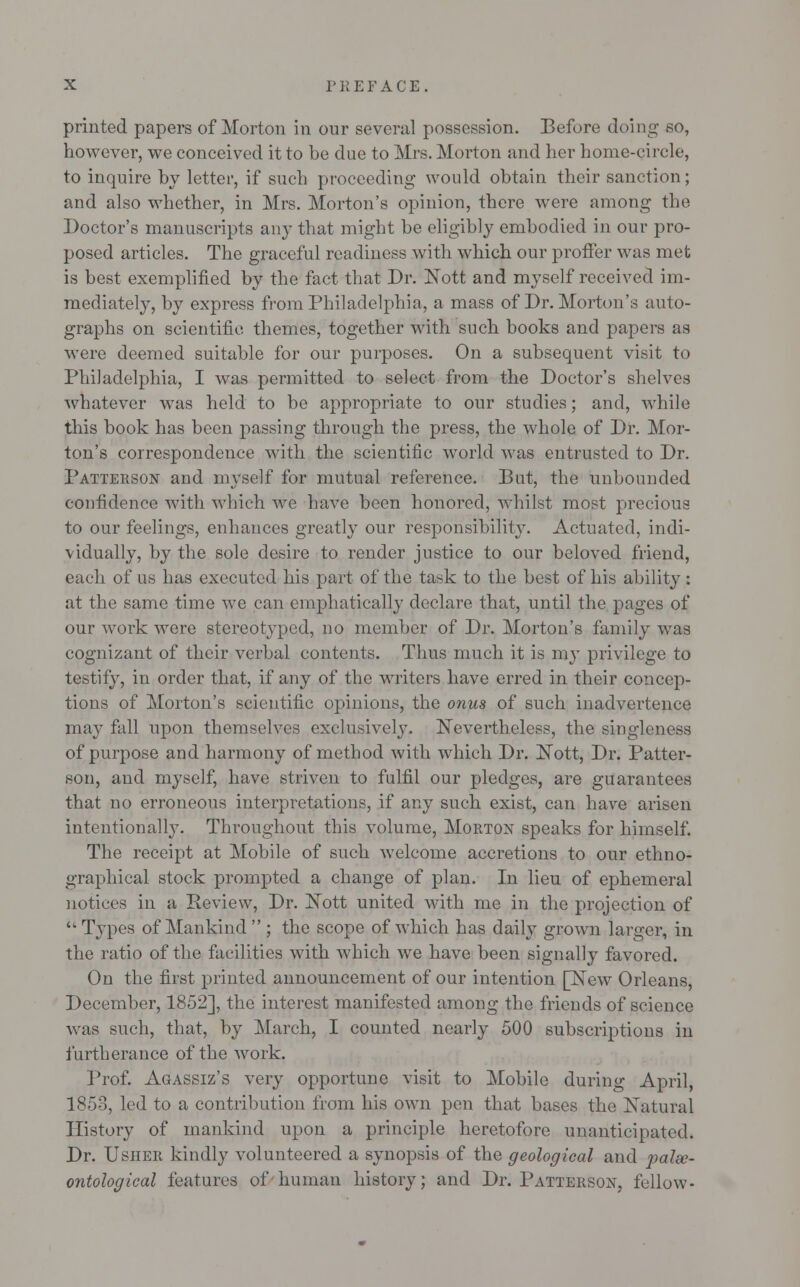 printed papers of Morton in our several possession. Before doing so, however, we conceived it to be due to Mrs. Morton and her home-circle, to inquire by letter, if such proceeding would obtain their sanction; and also whether, in Mrs. Morton's opinion, there were among the Doctor's manuscripts any that might be eligibly embodied in our pro- posed articles. The graceful readiness with which our proffer was met is best exemplified by the fact that Dr. JSTott and myself received im- mediately, by express from Philadelphia, a mass of Dr. Morton's auto- graphs on scientific themes, together with such books and papers as were deemed suitable for our purposes. On a subsequent visit to Philadelphia, I was permitted to select from the Doctor's shelves whatever was held to be appropriate to our studies; and, while this book has been passing through the press, the whole of Dr. Mor- ton's correspondence with the scientific world was entrusted to Dr. Patterson and myself for mutual reference. But, the unbounded confidence with which we have been honored, whilst most precious to our feelings, enhances greatly our responsibility. Actuated, indi- vidually, by the sole desire to render justice to our beloved friend, each of us has executed his part of the task to the best of his ability : at the same time we can emphatically declare that, until the gages of our work were stereotyped, no member of Dr. Morton's family was cognizant of their verbal contents. Thus much it is my privilege to testify, in order that, if any of the writers have erred in their concep- tions of Morton's scientific opinions, the onus of such inadvertence may fall upon themselves exclusively. Nevertheless, the singleness of purpose and harmony of method with which Dr. IsTott, Dr. Patter- son, and myself, have striven to fulfil our pledges, are guarantees that no erroneous interpretations, if any such exist, can have arisen intentionally. Throughout this volume, Morton speaks for himself. The receipt at Mobile of such welcome accretions to our ethno- graphical stock prompted a change of plan. In lieu of ephemeral notices in a Review, Dr. Nott united with me in the projection of  Types of Mankind  ; the scope of which has daily grown larger, in the ratio of the facilities with which we have been signally favored. On the first printed announcement of our intention pSTew Orleans, December, 1852], the interest manifested among the friends of science was such, that, by March, I counted nearly 500 subscriptions in furtherance of the work. Prof. Agassiz's very opportune visit to Mobile during April, 185-3, led to a contribution from his own pen that bases the Natural History of mankind upon a principle heretofore unanticipated. Dr. Usher kindly volunteered a synopsis of the geological and palee- ontological features of human history; and Dr. Patterson, fellow-