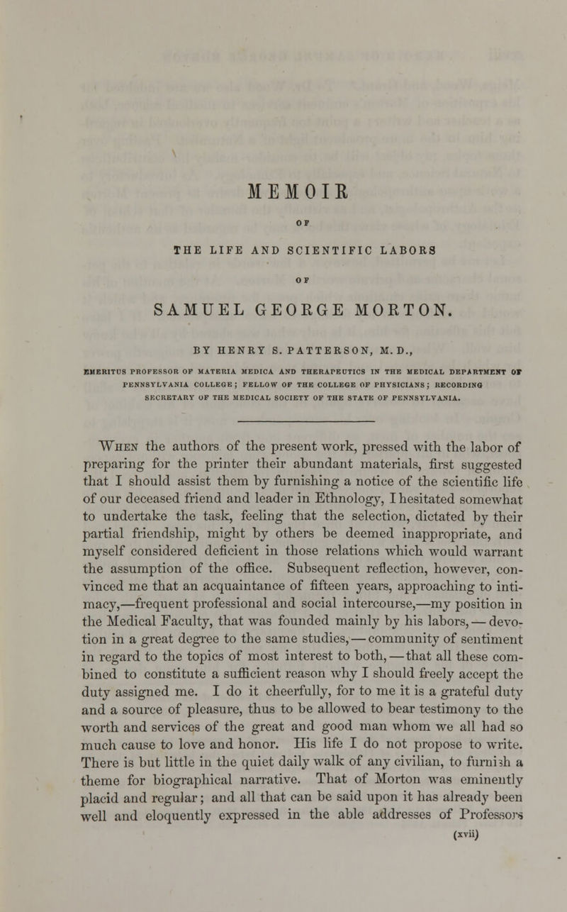 MEMOIR THE LIFE AND SCIENTIFIC LABORS SAMUEL GEORGE MORTON, BY HENRY S.PATTERSON, M. D., EMERITUS PROFESSOR OP MATERIA MEDICA AND THERAPEUTICS IN THE MEDICAL DEPARTMENT OT PENNSYLVANIA COLLEGE; FELLOW OF THE COLLEGE OF PHYSICIANS; RECORDING SECRETARY OF THE MEDICAL SOCIETY OF THE STATE OF PENNSYLVANIA. When the authors of the present work, pressed with the labor of preparing for the printer their abundant materials, first suggested that I should assist them by furnishing a notice of the scientific life of our deceased friend and leader in Ethnology, I hesitated somewhat to undertake the task, feeling that the selection, dictated by their partial friendship, might by others be deemed inappropriate, and myself considered deficient in those relations which would warrant the assumption of the office. Subsequent reflection, however, con- vinced me that an acquaintance of fifteen years, approaching to inti- macy,—frequent professional and social intercourse,—my position in the Medical Faculty, that was founded mainly by his labors, — devo- tion in a great degree to the same studies, — community of sentiment in regard to the topics of most interest to both,—that all these com- bined to constitute a sufficient reason why I should freely accept the duty assigned me. I do it cheerfully, for to me it is a grateful duty and a source of pleasure, thus to be allowed to bear testimony to the worth and services of the great and good man whom we all had so much cause to love and honor. His life I do not propose to write. There is but little in the quiet daily walk of any civilian, to furnhh a theme for biographical narrative. That of Morton was eminently placid and regular; and all that can be said upon it has already been well and eloquently expressed in the able addresses of Professors