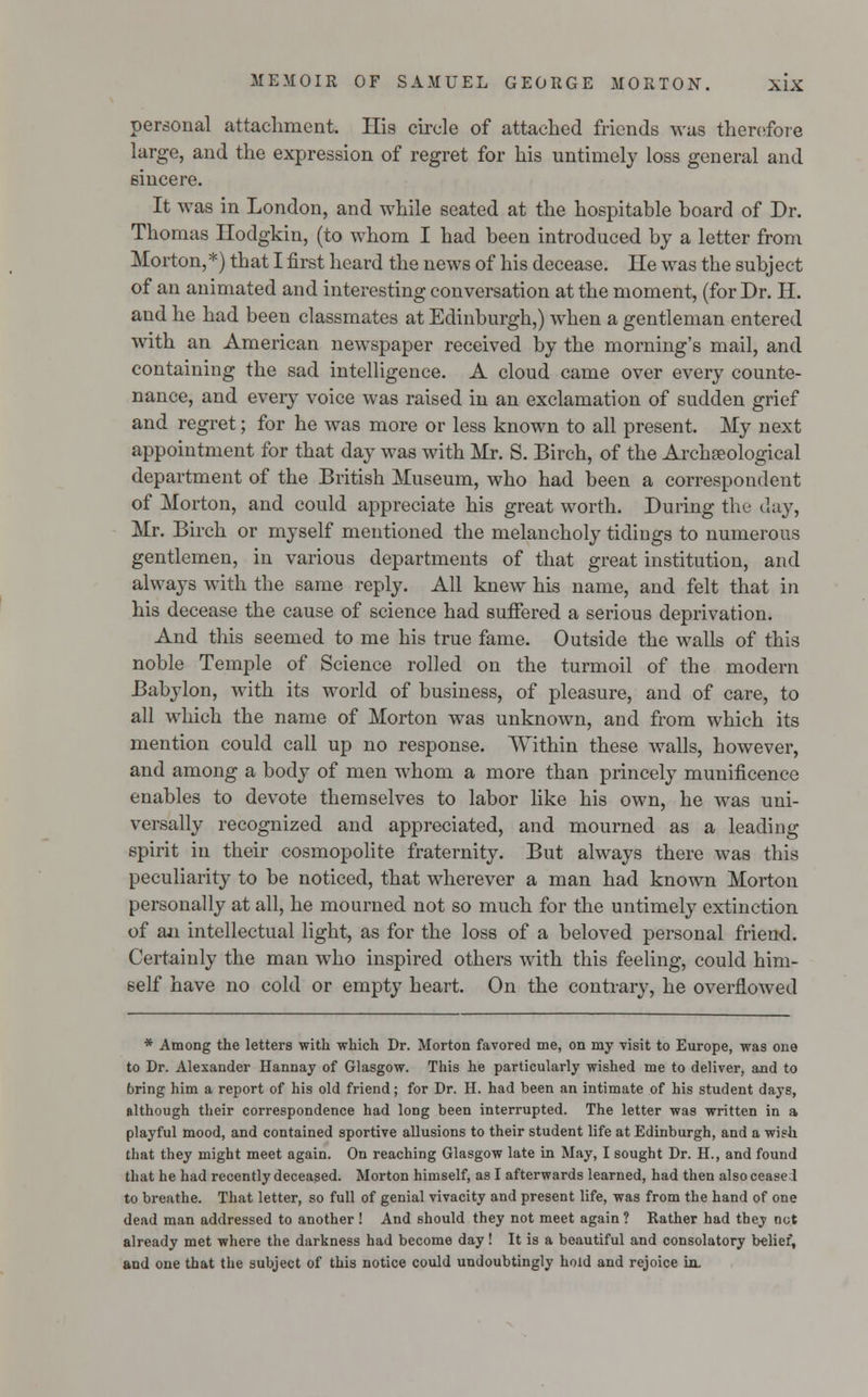 personal attachment. His circle of attached friends was therefore large, and the expression of regret for his untimely loss general and sincere. It was in London, and while seated at the hospitable board of Dr. Thomas Hodgkin, (to whom I had been introduced by a letter from Morton,*) that I first heard the news of his decease. He was the subject of an animated and interesting conversation at the moment, (for Dr. H. and he had been classmates at Edinburgh,) when a gentleman entered with an American newspaper received by the morning's mail, and containing the sad intelligence. A cloud came over every counte- nance, and every voice was raised in an exclamation of sudden grief and regret; for he was more or less known to all present. My next appointment for that day was with Mr. S. Birch, of the Archaeological department of the British Museum, who had been a correspondent of Morton, and could appreciate his great worth. During the day, Mr. Birch or myself mentioned the melancholy tidings to numerous gentlemen, in various departments of that great institution, and always with the same reply. All knew his name, and felt that in his decease the cause of science had suffered a serious deprivation. And this seemed to me his true fame. Outside the walls of this noble Temple of Science rolled on the turmoil of the modern Babylon, with its world of business, of pleasure, and of care, to all which the name of Morton was unknown, and from which its mention could call up no response. Within these walls, however, and among a body of men whom a more than princely munificence enables to devote themselves to labor like his own, he was uni- versally recognized and appreciated, and mourned as a leading spirit in their cosmopolite fraternity. But always there was this peculiarity to be noticed, that wherever a man had known Morton personally at all, he mourned not so much for the untimely extinction of an intellectual light, as for the loss of a beloved personal friend. Certainly the man who inspired others with this feeling, could him- self have no cold or empty heart. On the contrary, he overflowed * Among the letters with which Dr. Morton favored me, on my visit to Europe, was one to Dr. Alexander Hannay of Glasgow. This he particularly wished me to deliver, and to bring him a report of his old friend; for Dr. H. had been an intimate of his student days, although their correspondence had long been interrupted. The letter was written in a playful mood, and contained sportive allusions to their student life at Edinburgh, and a wish that they might meet again. On reaching Glasgow late in May, I sought Dr. H., and found that he had recently deceased. Morton himself, as I afterwards learned, had then also cease 1 to breathe. That letter, so full of genial vivacity and present life, was from the hand of one dead man addressed to another ! And should they not meet again ? Rather had they not already met where the darkness had become day! It is a beautiful and consolatory belief, and one that the subject of this notice could undoubtingly hold and rejoice in.