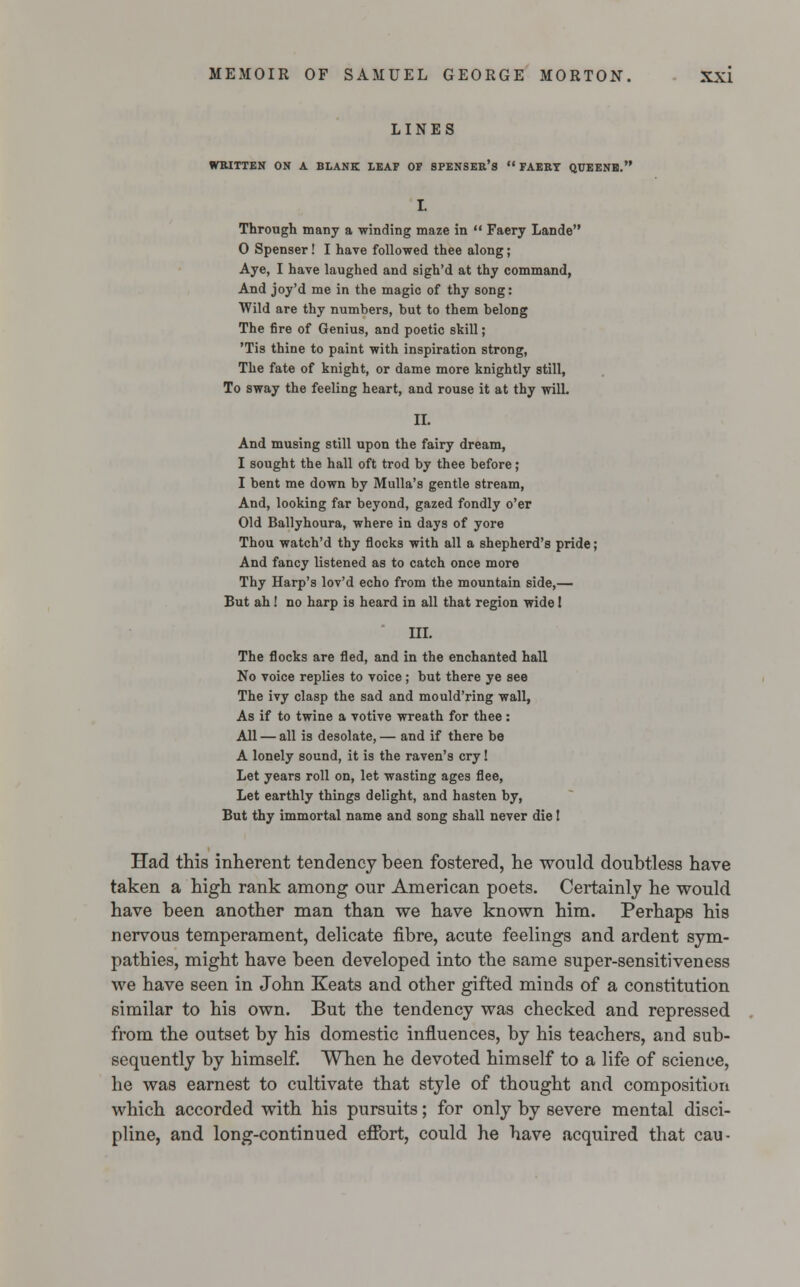 LINES WRITTEN ON A BLANK LEAF OF SPENSER'S  FAERY QUEENE. I. Through many a winding maze in  Faery Lande 0 Spenser! I have followed thee along; Aye, I have laughed and sigh'd at thy command, And joy'd me in the magic of thy song: Wild are thy numbers, but to them belong The fire of Genius, and poetic skill; 'Tis thine to paint with inspiration strong, The fate of knight, or dame more knightly still, To sway the feeling heart, and rouse it at thy will. II. And musing still upon the fairy dream, 1 sought the hall oft trod by thee before; I bent me down by Mulla's gentle stream, And, looking far beyond, gazed fondly o'er Old Ballyhoura, where in days of yore Thou watch'd thy flocks with all a shepherd's pride; And fancy listened as to catch once more Thy Harp's lov'd echo from the mountain side,— But ah! no harp is heard in all that region wide! III. The flocks are fled, and in the enchanted hall No voice replies to voice; but there ye see The ivy clasp the sad and mould'ring wall, As if to twine a votive wreath for thee: All — all is desolate, — and if there be A lonely sound, it is the raven's cry! Let years roll on, let wasting ages flee, Let earthly things delight, and hasten by, But thy immortal name and song shall never die! Had this inherent tendency been fostered, he would doubtless have taken a high rank among our American poets. Certainly he would have been another man than we have known him. Perhaps his nervous temperament, delicate fibre, acute feelings and ardent sym- pathies, might have been developed into the same super-sensitiveness we have seen in John Keats and other gifted minds of a constitution similar to his own. But the tendency was checked and repressed from the outset by his domestic influences, by his teachers, and sub- sequently by himself. When he devoted himself to a life of science, he was earnest to cultivate that style of thought and composition which accorded with his pursuits; for only by severe mental disci- pline, and long-continued effort, could he have acquired that cau-