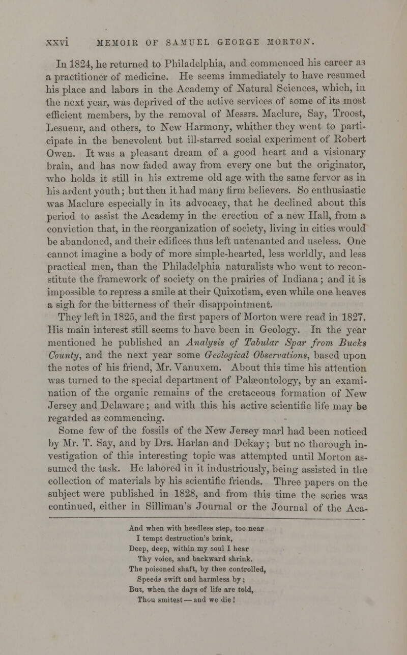 In 1824, he returned to Philadelphia, and commenced his career as a practitioner of medicine. He seems immediately to have resumed his place and labors in the Academy of Natural Sciences, which, in the next year, was deprived of the active services of some of its most efficient members, by the removal of Messrs. Maclnre, Say, Troost, Lesueur, and others, to New Harmony, whither they went to parti- cipate in the benevolent but ill-starred social experiment of Robert Owen. It was a pleasant dream of a good heart and a visionary brain, and has now faded away from every one but the originator, who holds it still in his extreme old age with the same fervor as in his ardent youth; but then it had many firm believers. So enthusiastic was Maclure especially in its advocacy, that he declined about this period to assist the Academy in the erection of a new Hall, from a conviction that, in the reorganization of society, living in cities would be abandoned, and their edifices thus left untenanted and useless. One cannot imagine a body of more simple-hearted, less worldly, and less practical men, than the Philadelphia naturalists who went to recon- stitute the framework of society on the prairies of Indiana; and it is impossible to repress a smile at their Quixotism, even while one heaves a sigh for the bitterness of their disappointment. They left in 1825, and the first papers of Morton were read in 1827. His main interest still seems to have been in Geology. In the year mentioned he published an Analysis of Tabular Spar from Bucks County, and the next year some G-eological Observations, based upon the notes of his friend, Mr. Vanuxem. About this time his attention was turned to the special department of Palaeontology, by an exami- nation of the organic remains of the cretaceous formation of New Jersey and Delaware ; and with this his active scientific life may be regarded as commencing. Some few of the fossils of the New Jersey marl had been noticed by Mr. T. Say, and by Drs. Harlan and Dekay; but no thorough in- vestigation of this interesting topic was attempted until Morton as- sumed the task. He labored in it industriously, being assisted in the collection of materials by his scientific friends. Three papers on the subject were published in 1828, and from this time the series was continued, either in Silliman's Journal or the Journal of the Aca- And when with heedless step, too near I tempt destruction's brink, Deep, deep, within my soul I hear Thy voice, and backward shrink. The poisoned shaft, by thee controlled, Speeds swift and harmless by ; But, when the days of life are told, Thou smitest — and we die!