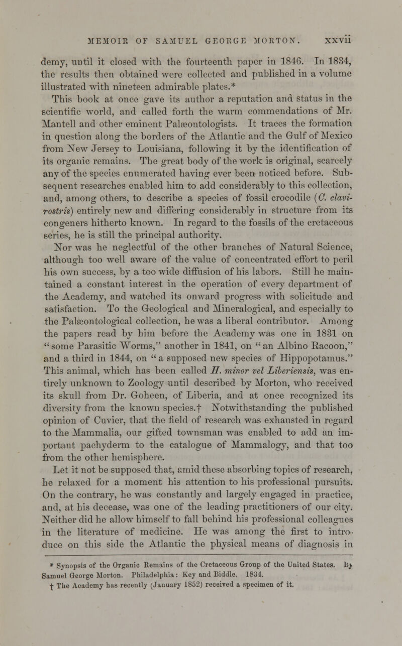 demy, until it closed with the fourteenth paper in 1846. In 1834, the results then obtained were collected and published in a volume illustrated with nineteen admirable plates.* This book at once gave its author a reputation and status in the scientific world, and called forth the warm commendations of Mr. Mantell and other eminent Palaeontologists. It traces the formation in question along the borders of the Atlantic and the Gulf of Mexico from New Jersey to Louisiana, following it by the identification of its organic remains. The great body of the work is original, scarcely any of the species enumerated having ever been noticed before. Sub- sequent researches enabled him to add considerably to this collection, and, among others, to describe a species of fossil crocodile (0. clavi- rostris) entirely new and differing considerably in structure from its congeners hitherto known. In regard to the fossils of the cretaceous 6eries, he is still the principal authority. Nor was he neglectful of the other branches of Natural Science, although too well aware of the value of concentrated effort to peril his own success, by a too wide diffusion of his labors. Still he main- tained a constant interest in the operation of every department of the Academy, and watched its onward progress with solicitude and satisfaction. To the Geological and Mineralogical, and especially to the Palaeontological collection, he was a liberal contributor. Among the papers read by him before the Academy was one in 1831 on some Parasitic Worms, another in 1841, on an Albino Racoon, and a third in 1844, on a supposed new species of Hippopotamus. This animal, which has been called H. minor vel Liberiensis, was en- tirely unknown to Zoology until described by Morton, who received its skull from Dr. Goheen, of Liberia, and at once recognized its diversity from the known species, f Notwithstanding the published opinion of Cuvier, that the field of research was exhausted in regard to the Mammalia, our gifted townsman was enabled to add an im- portant pachyderm to the catalogue of Mammalogy, and that too from the other hemisphere. Let it not be supposed that, amid these absorbing topics of research, he relaxed for a moment his attention to his professional pursuits. On the contrary, he was constantly and largely engaged in practice, and, at his decease, was one of the leading practitioners of our city. Neither did he allow himself to fall behind his professional colleagues in the literature of medicine. He was among the first to intro- duce on this side the Atlantic the physical means of diagnosis in * Synopsis of the Organic Remains of the Cretaceous Group of the United States, lij Samuel George Morton. Philadelphia: Key and Biddle. 1834. -£ The Academy has recently (Jauuary 1852) received a specimen of it.