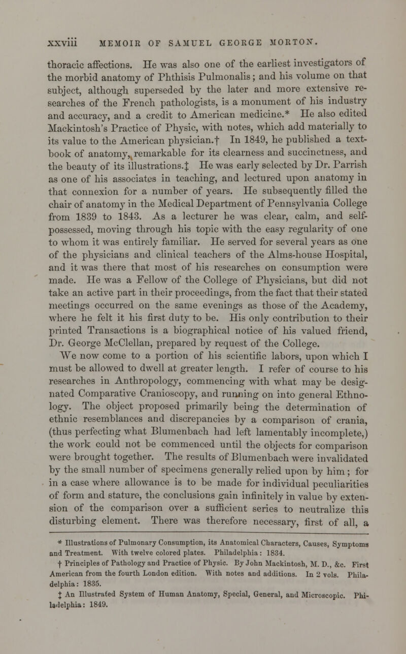 thoracic affections. He was also one of the earliest investigators of the morbid anatomy of Phthisis Pulmonalis; and his volume on that subject, although superseded by the later and more extensive re- searches of the French pathologists, is a monument of his industry and accuracy, and a credit to American medicine.* He also edited Mackintosh's Practice of Physic, with notes, which add materially to its value to the American physician.f In 1849, he published a text- book of an atomy,% remarkable for its clearness and succinctness, and the beauty of its illustrations. J He was early selected by Dr. Parrish as one of his associates in teaching, and lectured upon anatomy in that connexion for a number of years. He subsequently filled the chair of anatonry in the Medical Department of Pennsylvania College from 1839 to 1843. As a lecturer he was clear, calm, and self- possessed, moving through his topic with the easy regularity of one to whom it was entirely familiar. He served for several years as one of the physicians and clinical teachers of the Alms-house Hospital, and it was there that most of his researches on consumption were made. He was a Fellow of the College of Physicians, but did not take an active part in their proceedings, from the fact that their stated meetings occurred on the same evenings as those of the Academy, where he felt it his first duty to be. His only contribution to their printed Transactions is a biographical notice of his valued friend, Dr. George McClellan, prepared by request of the College. We now come to a portion of his scientific labors, upon which I must be allowed to dwell at greater length. I refer of course to his researches in Anthropology, commencing with what may be desig- nated Comparative Cranioscopy, and running on into general Ethno- logy. The object proposed primarily being the determination of ethnic resemblances and discrepancies by a comparison of crania, (thus perfecting what Blumenbach had left lamentably incomplete,) the work could not be commenced until the objects for comparison were brought together. The results of Blumenbach were invalidated by the small number of specimens generally relied upon by him; for in a case where allowance is to be made for individual peculiarities of form and stature, the conclusions gain infinitely in value by exten- sion of the comparison over a sufficient series to neutralize this disturbing element. There was therefore necessary, first of all, a * Illustrations of Pulmonary Consumption, its Anatomical Characters, Causes, Symptoms and Treatment. With twelve colored plates. Philadelphia: 1834. f Principles of Pathology and Practice of Physic. By John Mackintosh, M. D., &c. First American from the fourth London edition. With notes and additions. In 2 vols. Phila- delphia: 1835. + An Illustrated System of Human Anatomy, Special, General, and Microscopic. Phi- la. lelphia: 1849.